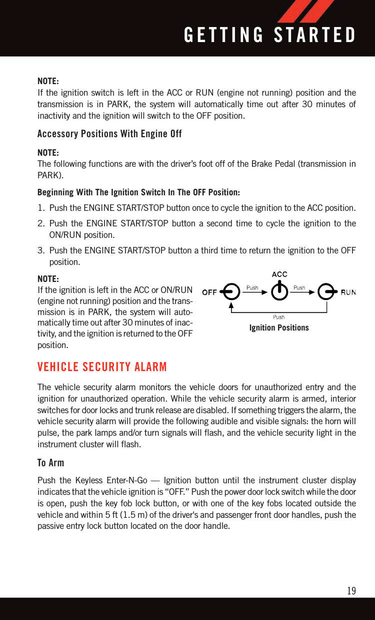 NOTE:If the ignition switch is left in the ACC or RUN (engine not running) position and thetransmission is in PARK, the system will automatically time out after 30 minutes ofinactivity and the ignition will switch to the OFF position.Accessory Positions With Engine OffNOTE:The following functions are with the driver’s foot off of the Brake Pedal (transmission inPARK).Beginning With The Ignition Switch In The OFF Position:1. Push the ENGINE START/STOP button once to cycle the ignition to the ACC position.2. Push the ENGINE START/STOP button a second time to cycle the ignition to theON/RUN position.3. Push the ENGINE START/STOP button a third time to return the ignition to the OFFposition.NOTE:If the ignition is left in the ACC or ON/RUN(engine not running) position and the trans-mission is in PARK, the system will auto-matically time out after 30 minutes of inac-tivity, and the ignition is returned to the OFFposition.VEHICLE SECURITY ALARMThe vehicle security alarm monitors the vehicle doors for unauthorized entry and theignition for unauthorized operation. While the vehicle security alarm is armed, interiorswitches for door locks and trunk release are disabled. If something triggers the alarm, thevehicle security alarm will provide the following audible and visible signals: the horn willpulse, the park lamps and/or turn signals will flash, and the vehicle security light in theinstrument cluster will flash.To ArmPush the Keyless Enter-N-Go — Ignition button until the instrument cluster displayindicates that the vehicle ignition is “OFF.” Push the power door lock switch while the dooris open, push the key fob lock button, or with one of the key fobs located outside thevehicle and within 5 ft (1.5 m) of the driver&apos;s and passenger front door handles, push thepassive entry lock button located on the door handle.Ignition PositionsGETTING STARTED19