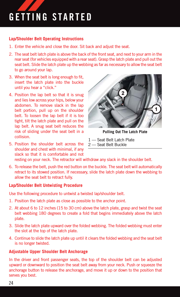 Lap/Shoulder Belt Operating Instructions1. Enter the vehicle and close the door. Sit back and adjust the seat.2. The seat belt latch plate is above the back of the front seat, and next to your arm in therear seat (for vehicles equipped with a rear seat). Grasp the latch plate and pull out theseat belt. Slide the latch plate up the webbing as far as necessary to allow the seat beltto go around your lap.3. When the seat belt is long enough to fit,insert the latch plate into the buckleuntil you hear a “click.”4. Position the lap belt so that it is snugand lies low across your hips, below yourabdomen. To remove slack in the lapbelt portion, pull up on the shoulderbelt. To loosen the lap belt if it is tootight, tilt the latch plate and pull on thelap belt. A snug seat belt reduces therisk of sliding under the seat belt in acollision.5. Position the shoulder belt across theshoulder and chest with minimal, if anyslack so that it is comfortable and notresting on your neck. The retractor will withdraw any slack in the shoulder belt.6. To release the belt, push the red button on the buckle. The seat belt will automaticallyretract to its stowed position. If necessary, slide the latch plate down the webbing toallow the seat belt to retract fully.Lap/Shoulder Belt Untwisting ProcedureUse the following procedure to untwist a twisted lap/shoulder belt.1. Position the latch plate as close as possible to the anchor point.2. At about 6 to 12 inches (15 to 30 cm) above the latch plate, grasp and twist the seatbelt webbing 180 degrees to create a fold that begins immediately above the latchplate.3. Slide the latch plate upward over the folded webbing. The folded webbing must enterthe slot at the top of the latch plate.4. Continue to slide the latch plate up until it clears the folded webbing and the seat beltis no longer twisted.Adjustable Upper Shoulder Belt AnchorageIn the driver and front passenger seats, the top of the shoulder belt can be adjustedupward or downward to position the seat belt away from your neck. Push or squeeze theanchorage button to release the anchorage, and move it up or down to the position thatserves you best.Pulling Out The Latch Plate1 — Seat Belt Latch Plate2 — Seat Belt BuckleGETTING STARTED24