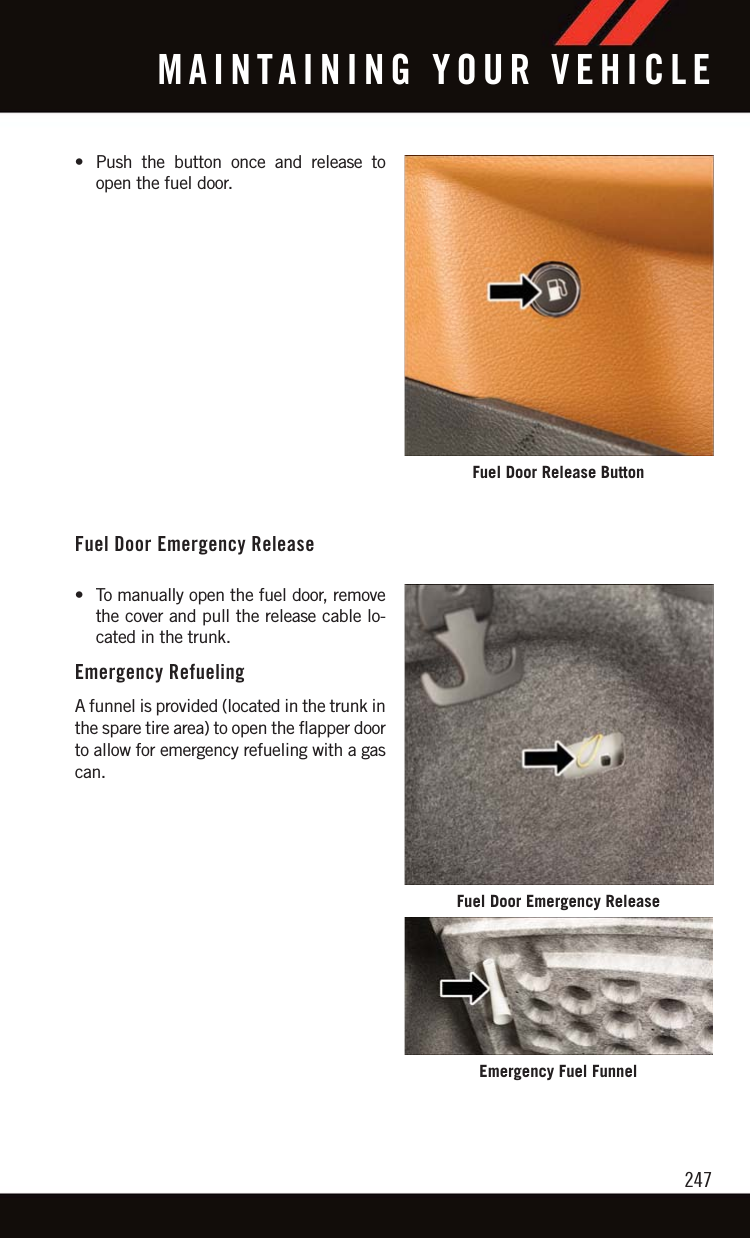 • Push the button once and release toopen the fuel door.Fuel Door Emergency Release• To manually open the fuel door, removethe cover and pull the release cable lo-cated in the trunk.Emergency RefuelingA funnel is provided (located in the trunk inthe spare tire area) to open the flapper doorto allow for emergency refueling with a gascan.Fuel Door Release ButtonFuel Door Emergency ReleaseEmergency Fuel FunnelMAINTAINING YOUR VEHICLE247