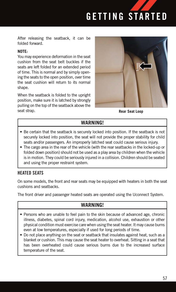 After releasing the seatback, it can befolded forward.NOTE:You may experience deformation in the seatcushion from the seat belt buckles if theseats are left folded for an extended periodof time. This is normal and by simply open-ing the seats to the open position, over timethe seat cushion will return to its normalshape.When the seatback is folded to the uprightposition, make sure it is latched by stronglypulling on the top of the seatback above theseat strap.WARNING!• Be certain that the seatback is securely locked into position. If the seatback is notsecurely locked into position, the seat will not provide the proper stability for childseats and/or passengers. An improperly latched seat could cause serious injury.• The cargo area in the rear of the vehicle (with the rear seatbacks in the locked-up orfolded down position) should not be used as a play area by children when the vehicleis in motion. They could be seriously injured in a collision. Children should be seatedand using the proper restraint system.HEATED SEATSOn some models, the front and rear seats may be equipped with heaters in both the seatcushions and seatbacks.The front driver and passenger heated seats are operated using the Uconnect System.WARNING!• Persons who are unable to feel pain to the skin because of advanced age, chronicillness, diabetes, spinal cord injury, medication, alcohol use, exhaustion or otherphysical condition must exercise care when using the seat heater. It may cause burnseven at low temperatures, especially if used for long periods of time.• Do not place anything on the seat or seatback that insulates against heat, such as ablanket or cushion. This may cause the seat heater to overheat. Sitting in a seat thathas been overheated could cause serious burns due to the increased surfacetemperature of the seat.Rear Seat LoopGETTING STARTED57