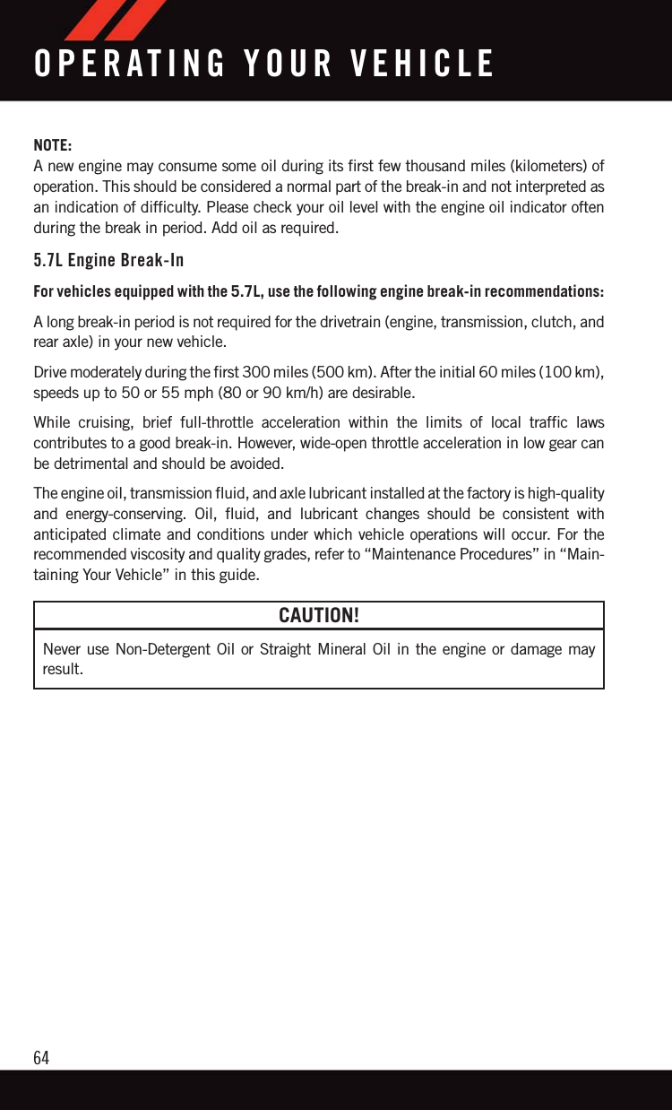 NOTE:A new engine may consume some oil during its first few thousand miles (kilometers) ofoperation. This should be considered a normal part of the break-in and not interpreted asan indication of difficulty. Please check your oil level with the engine oil indicator oftenduring the break in period. Add oil as required.5.7L Engine Break-InFor vehicles equipped with the 5.7L, use the following engine break-in recommendations:A long break-in period is not required for the drivetrain (engine, transmission, clutch, andrear axle) in your new vehicle.Drive moderately during the first 300 miles (500 km). After the initial 60 miles (100 km),speeds up to 50 or 55 mph (80 or 90 km/h) are desirable.While cruising, brief full-throttle acceleration within the limits of local traffic lawscontributes to a good break-in. However, wide-open throttle acceleration in low gear canbe detrimental and should be avoided.The engine oil, transmission fluid, and axle lubricant installed at the factory is high-qualityand energy-conserving. Oil, fluid, and lubricant changes should be consistent withanticipated climate and conditions under which vehicle operations will occur. For therecommended viscosity and quality grades, refer to “Maintenance Procedures” in “Main-taining Your Vehicle” in this guide.CAUTION!Never use Non-Detergent Oil or Straight Mineral Oil in the engine or damage mayresult.OPERATING YOUR VEHICLE64