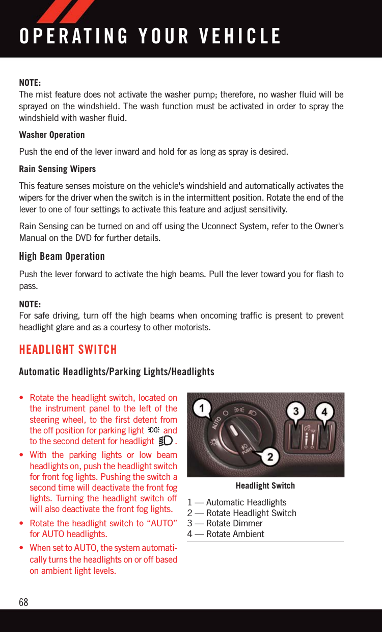 NOTE:The mist feature does not activate the washer pump; therefore, no washer fluid will besprayed on the windshield. The wash function must be activated in order to spray thewindshield with washer fluid.Washer OperationPush the end of the lever inward and hold for as long as spray is desired.Rain Sensing WipersThis feature senses moisture on the vehicle&apos;s windshield and automatically activates thewipers for the driver when the switch is in the intermittent position. Rotate the end of thelever to one of four settings to activate this feature and adjust sensitivity.Rain Sensing can be turned on and off using the Uconnect System, refer to the Owner&apos;sManual on the DVD for further details.High Beam OperationPush the lever forward to activate the high beams. Pull the lever toward you for flash topass.NOTE:For safe driving, turn off the high beams when oncoming traffic is present to preventheadlight glare and as a courtesy to other motorists.HEADLIGHT SWITCHAutomatic Headlights/Parking Lights/Headlights• Rotate the headlight switch, located onthe instrument panel to the left of thesteering wheel, to the first detent fromthe off position for parking light andto the second detent for headlight .• With the parking lights or low beamheadlights on, push the headlight switchfor front fog lights. Pushing the switch asecond time will deactivate the front foglights. Turning the headlight switch offwill also deactivate the front fog lights.• Rotate the headlight switch to “AUTO”for AUTO headlights.• When set to AUTO, the system automati-cally turns the headlights on or off basedon ambient light levels.Headlight Switch1 — Automatic Headlights2 — Rotate Headlight Switch3 — Rotate Dimmer4 — Rotate AmbientOPERATING YOUR VEHICLE68