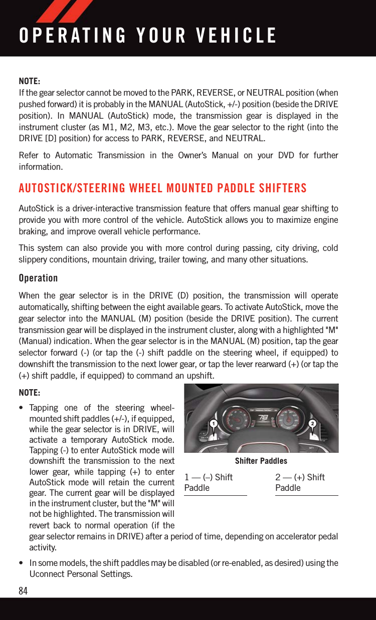 NOTE:If the gear selector cannot be moved to the PARK, REVERSE, or NEUTRAL position (whenpushed forward) it is probably in the MANUAL (AutoStick, +/-) position (beside the DRIVEposition). In MANUAL (AutoStick) mode, the transmission gear is displayed in theinstrument cluster (as M1, M2, M3, etc.). Move the gear selector to the right (into theDRIVE [D] position) for access to PARK, REVERSE, and NEUTRAL.Refer to Automatic Transmission in the Owner’s Manual on your DVD for furtherinformation.AUTOSTICK/STEERING WHEEL MOUNTED PADDLE SHIFTERSAutoStick is a driver-interactive transmission feature that offers manual gear shifting toprovide you with more control of the vehicle. AutoStick allows you to maximize enginebraking, and improve overall vehicle performance.This system can also provide you with more control during passing, city driving, coldslippery conditions, mountain driving, trailer towing, and many other situations.OperationWhen the gear selector is in the DRIVE (D) position, the transmission will operateautomatically, shifting between the eight available gears. To activate AutoStick, move thegear selector into the MANUAL (M) position (beside the DRIVE position). The currenttransmission gear will be displayed in the instrument cluster, along with a highlighted &quot;M&quot;(Manual) indication. When the gear selector is in the MANUAL (M) position, tap the gearselector forward (-) (or tap the (-) shift paddle on the steering wheel, if equipped) todownshift the transmission to the next lower gear, or tap the lever rearward (+) (or tap the(+) shift paddle, if equipped) to command an upshift.NOTE:• Tapping one of the steering wheel-mounted shift paddles (+/-), if equipped,while the gear selector is in DRIVE, willactivate a temporary AutoStick mode.Tapping (-) to enter AutoStick mode willdownshift the transmission to the nextlower gear, while tapping (+) to enterAutoStick mode will retain the currentgear. The current gear will be displayedin the instrument cluster, but the &quot;M&quot; willnot be highlighted. The transmission willrevert back to normal operation (if thegear selector remains in DRIVE) after a period of time, depending on accelerator pedalactivity.• In some models, the shift paddles may be disabled (or re-enabled, as desired) using theUconnect Personal Settings.Shifter Paddles1 — (–) ShiftPaddle2 — (+) ShiftPaddleOPERATING YOUR VEHICLE84