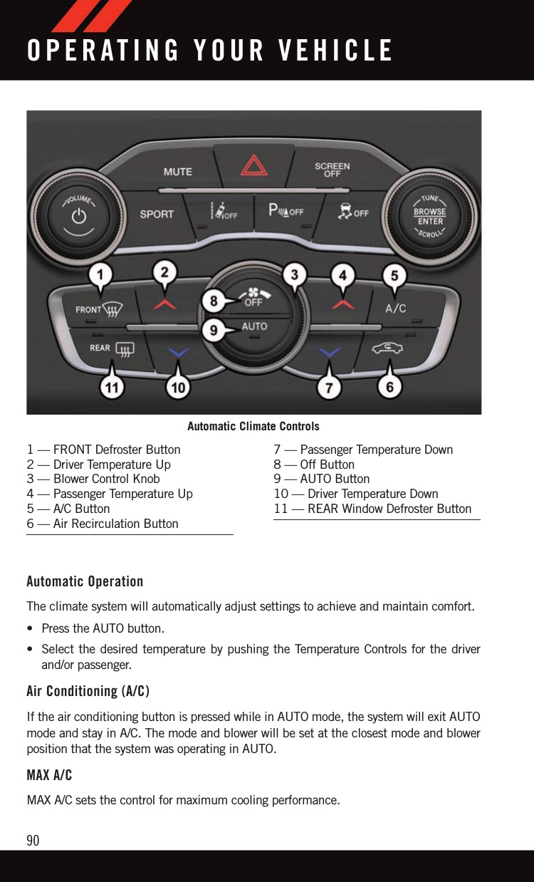 Automatic OperationThe climate system will automatically adjust settings to achieve and maintain comfort.• Press the AUTO button.• Select the desired temperature by pushing the Temperature Controls for the driverand/or passenger.Air Conditioning (A/C)If the air conditioning button is pressed while in AUTO mode, the system will exit AUTOmode and stay in A/C. The mode and blower will be set at the closest mode and blowerposition that the system was operating in AUTO.MAX A/CMAX A/C sets the control for maximum cooling performance.Automatic Climate Controls1 — FRONT Defroster Button2 — Driver Temperature Up3 — Blower Control Knob4 — Passenger Temperature Up5 — A/C Button6 — Air Recirculation Button7 — Passenger Temperature Down8 — Off Button9 — AUTO Button10 — Driver Temperature Down11 — REAR Window Defroster ButtonOPERATING YOUR VEHICLE90