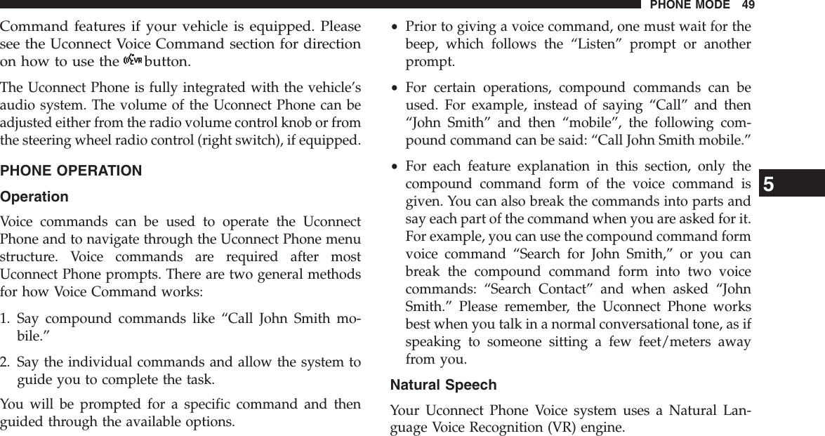 Command features if your vehicle is equipped. Pleasesee the Uconnect Voice Command section for directionon how to use the button.The Uconnect Phone is fully integrated with the vehicle’saudio system. The volume of the Uconnect Phone can beadjusted either from the radio volume control knob or fromthe steering wheel radio control (right switch), if equipped.PHONE OPERATIONOperationVoice commands can be used to operate the UconnectPhone and to navigate through the Uconnect Phone menustructure. Voice commands are required after mostUconnect Phone prompts. There are two general methodsfor how Voice Command works:1. Say compound commands like “Call John Smith mo-bile.”2. Say the individual commands and allow the system toguide you to complete the task.You will be prompted for a specific command and thenguided through the available options.•Prior to giving a voice command, one must wait for thebeep, which follows the “Listen” prompt or anotherprompt.•For certain operations, compound commands can beused. For example, instead of saying “Call” and then“John Smith” and then “mobile”, the following com-pound command can be said: “Call John Smith mobile.”•For each feature explanation in this section, only thecompound command form of the voice command isgiven. You can also break the commands into parts andsay each part of the command when you are asked for it.For example, you can use the compound command formvoice command “Search for John Smith,” or you canbreak the compound command form into two voicecommands: “Search Contact” and when asked “JohnSmith.” Please remember, the Uconnect Phone worksbest when you talk in a normal conversational tone, as ifspeaking to someone sitting a few feet/meters awayfrom you.Natural SpeechYour Uconnect Phone Voice system uses a Natural Lan-guage Voice Recognition (VR) engine.5PHONE MODE 49