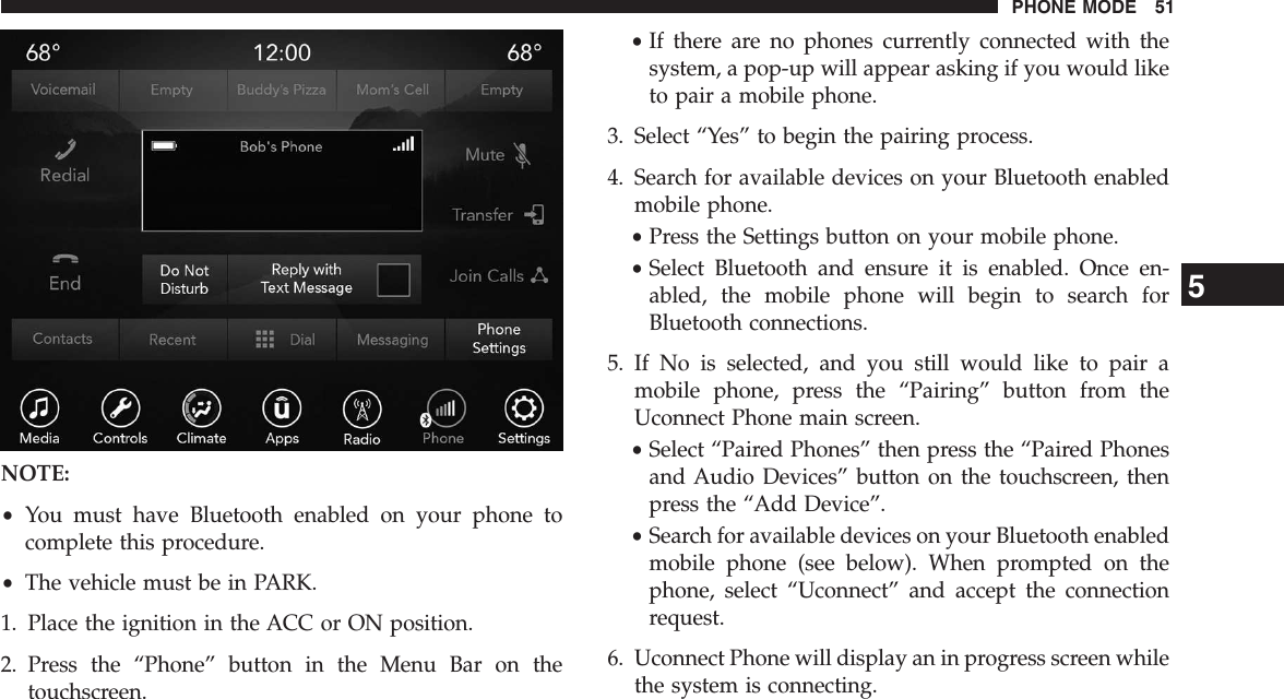 NOTE:•You must have Bluetooth enabled on your phone tocomplete this procedure.•The vehicle must be in PARK.1. Place the ignition in the ACC or ON position.2. Press the “Phone” button in the Menu Bar on thetouchscreen.•If there are no phones currently connected with thesystem, a pop-up will appear asking if you would liketo pair a mobile phone.3. Select “Yes” to begin the pairing process.4. Search for available devices on your Bluetooth enabledmobile phone.•Press the Settings button on your mobile phone.•Select Bluetooth and ensure it is enabled. Once en-abled, the mobile phone will begin to search forBluetooth connections.5. If No is selected, and you still would like to pair amobile phone, press the “Pairing” button from theUconnect Phone main screen.•Select “Paired Phones” then press the “Paired Phonesand Audio Devices” button on the touchscreen, thenpress the “Add Device”.•Search for available devices on your Bluetooth enabledmobile phone (see below). When prompted on thephone, select “Uconnect” and accept the connectionrequest.6. Uconnect Phone will display an in progress screen whilethe system is connecting.5PHONE MODE 51