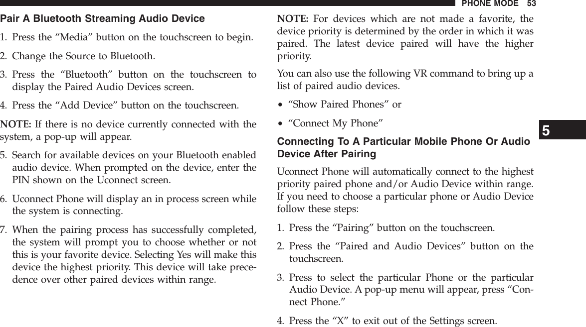 Pair A Bluetooth Streaming Audio Device1. Press the “Media” button on the touchscreen to begin.2. Change the Source to Bluetooth.3. Press the “Bluetooth” button on the touchscreen todisplay the Paired Audio Devices screen.4. Press the “Add Device” button on the touchscreen.NOTE: If there is no device currently connected with thesystem, a pop-up will appear.5. Search for available devices on your Bluetooth enabledaudio device. When prompted on the device, enter thePIN shown on the Uconnect screen.6. Uconnect Phone will display an in process screen whilethe system is connecting.7. When the pairing process has successfully completed,the system will prompt you to choose whether or notthis is your favorite device. Selecting Yes will make thisdevice the highest priority. This device will take prece-dence over other paired devices within range.NOTE: For devices which are not made a favorite, thedevice priority is determined by the order in which it waspaired. The latest device paired will have the higherpriority.You can also use the following VR command to bring up alist of paired audio devices.•“Show Paired Phones” or•“Connect My Phone”Connecting To A Particular Mobile Phone Or AudioDevice After PairingUconnect Phone will automatically connect to the highestpriority paired phone and/or Audio Device within range.If you need to choose a particular phone or Audio Devicefollow these steps:1. Press the “Pairing” button on the touchscreen.2. Press the “Paired and Audio Devices” button on thetouchscreen.3. Press to select the particular Phone or the particularAudio Device. A pop-up menu will appear, press “Con-nect Phone.”4. Press the “X” to exit out of the Settings screen.5PHONE MODE 53