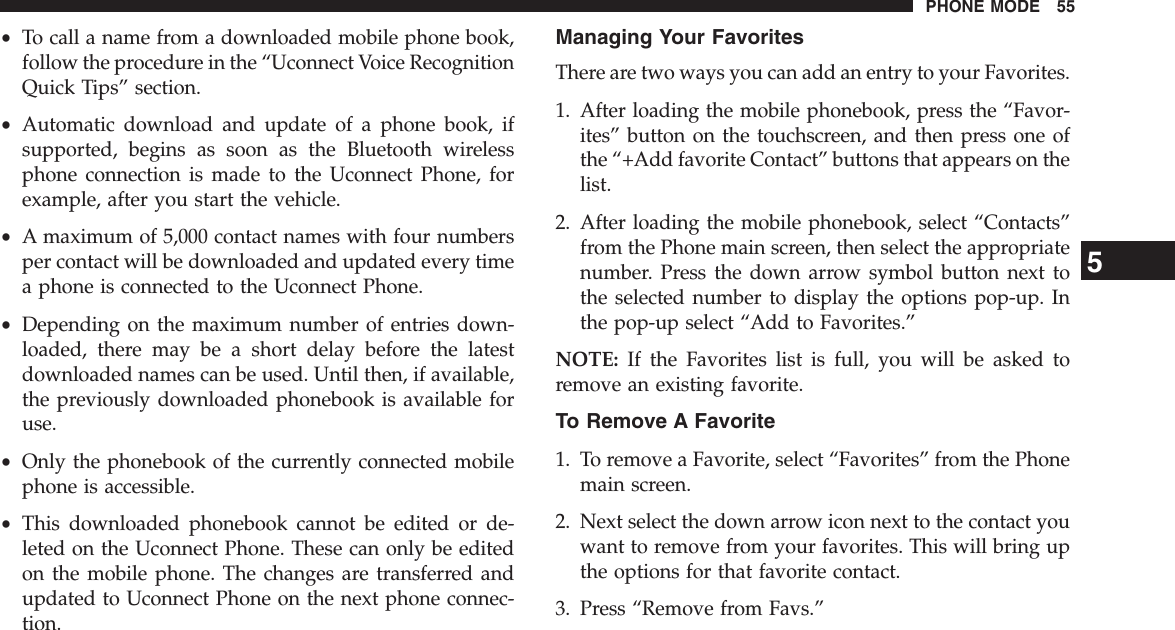 •To call a name from a downloaded mobile phone book,follow the procedure in the “Uconnect Voice RecognitionQuick Tips” section.•Automatic download and update of a phone book, ifsupported, begins as soon as the Bluetooth wirelessphone connection is made to the Uconnect Phone, forexample, after you start the vehicle.•A maximum of 5,000 contact names with four numbersper contact will be downloaded and updated every timea phone is connected to the Uconnect Phone.•Depending on the maximum number of entries down-loaded, there may be a short delay before the latestdownloaded names can be used. Until then, if available,the previously downloaded phonebook is available foruse.•Only the phonebook of the currently connected mobilephone is accessible.•This downloaded phonebook cannot be edited or de-leted on the Uconnect Phone. These can only be editedon the mobile phone. The changes are transferred andupdated to Uconnect Phone on the next phone connec-tion.Managing Your FavoritesThere are two ways you can add an entry to your Favorites.1. After loading the mobile phonebook, press the “Favor-ites” button on the touchscreen, and then press one ofthe “+Add favorite Contact” buttons that appears on thelist.2. After loading the mobile phonebook, select “Contacts”from the Phone main screen, then select the appropriatenumber. Press the down arrow symbol button next tothe selected number to display the options pop-up. Inthe pop-up select “Add to Favorites.”NOTE: If the Favorites list is full, you will be asked toremove an existing favorite.To Remove A Favorite1. To remove a Favorite, select “Favorites” from the Phonemain screen.2. Next select the down arrow icon next to the contact youwant to remove from your favorites. This will bring upthe options for that favorite contact.3. Press “Remove from Favs.”5PHONE MODE 55