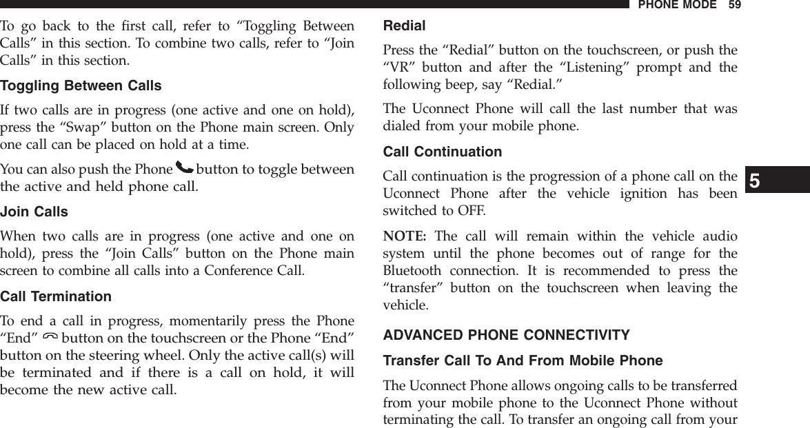 To go back to the first call, refer to “Toggling BetweenCalls” in this section. To combine two calls, refer to “JoinCalls” in this section.Toggling Between CallsIf two calls are in progress (one active and one on hold),press the “Swap” button on the Phone main screen. Onlyone call can be placed on hold at a time.You can also push the Phonebutton to toggle betweenthe active and held phone call.Join CallsWhen two calls are in progress (one active and one onhold), press the “Join Calls” button on the Phone mainscreen to combine all calls into a Conference Call.Call TerminationTo end a call in progress, momentarily press the Phone“End”button on the touchscreen or the Phone “End”button on the steering wheel. Only the active call(s) willbe terminated and if there is a call on hold, it willbecome the new active call.RedialPress the “Redial” button on the touchscreen, or push the“VR” button and after the “Listening” prompt and thefollowing beep, say “Redial.”The Uconnect Phone will call the last number that wasdialed from your mobile phone.Call ContinuationCall continuation is the progression of a phone call on theUconnect Phone after the vehicle ignition has beenswitched to OFF.NOTE: The call will remain within the vehicle audiosystem until the phone becomes out of range for theBluetooth connection. It is recommended to press the“transfer” button on the touchscreen when leaving thevehicle.ADVANCED PHONE CONNECTIVITYTransfer Call To And From Mobile PhoneThe Uconnect Phone allows ongoing calls to be transferredfrom your mobile phone to the Uconnect Phone withoutterminating the call. To transfer an ongoing call from your5PHONE MODE 59