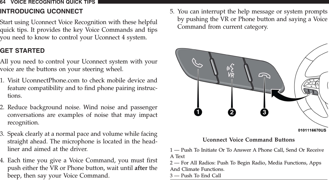 INTRODUCING UCONNECTStart using Uconnect Voice Recognition with these helpfulquick tips. It provides the key Voice Commands and tipsyou need to know to control your Uconnect 4 system.GET STARTEDAll you need to control your Uconnect system with yourvoice are the buttons on your steering wheel.1. VisitUconnectPhone.comto check mobile device andfeature compatibility and to find phone pairing instruc-tions.2. Reduce background noise. Wind noise and passengerconversations are examples of noise that may impactrecognition.3. Speak clearly at a normal pace and volume while facingstraight ahead. The microphone is located in the head-liner and aimed at the driver.4. Each time you give a Voice Command, you must firstpush either the VR or Phone button, wait until after thebeep, then say your Voice Command.5. You can interrupt the help message or system promptsby pushing the VR or Phone button and saying a VoiceCommand from current category.Uconnect Voice Command Buttons1 — Push To Initiate Or To Answer A Phone Call, Send Or ReceiveA Text2 — For All Radios: Push To Begin Radio, Media Functions, AppsAnd Climate Functions.3 — Push To End Call64 VOICE RECOGNITION QUICK TIPS