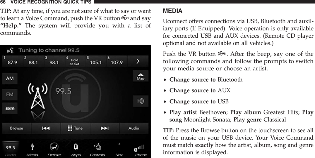 TIP: At any time, if you are not sure of what to say or wantto learn a Voice Command, push the VR buttonand say“Help.” The system will provide you with a list ofcommands.MEDIAUconnect offers connections via USB, Bluetooth and auxil-iary ports (If Equipped). Voice operation is only availablefor connected USB and AUX devices. (Remote CD playeroptional and not available on all vehicles.)Push the VR button. After the beep, say one of thefollowing commands and follow the prompts to switchyour media source or choose an artist.•Change source to Bluetooth•Change source to AUX•Change source to USB•Play artist Beethoven; Play album Greatest Hits; Playsong Moonlight Sonata; Play genre ClassicalTIP: Press the Browse button on the touchscreen to see allof the music on your USB device. Your Voice Commandmust match exactly how the artist, album, song and genreinformation is displayed.66 VOICE RECOGNITION QUICK TIPS