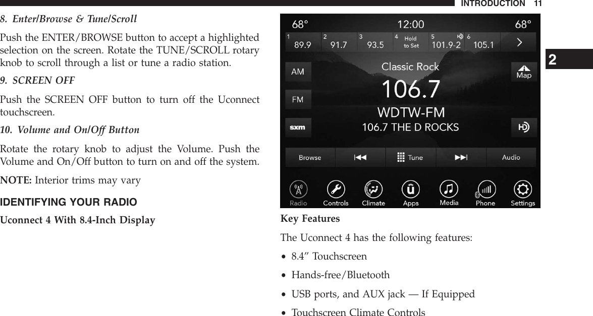 8. Enter/Browse &amp; Tune/ScrollPush the ENTER/BROWSE button to accept a highlightedselection on the screen. Rotate the TUNE/SCROLL rotaryknob to scroll through a list or tune a radio station.9. SCREEN OFFPush the SCREEN OFF button to turn off the Uconnecttouchscreen.10. Volume and On/Off ButtonRotate the rotary knob to adjust the Volume. Push theVolume and On/Off button to turn on and off the system.NOTE: Interior trims may varyIDENTIFYING YOUR RADIOUconnect 4 With 8.4-Inch Display Key FeaturesThe Uconnect 4 has the following features:•8.4” Touchscreen•Hands-free/Bluetooth•USB ports, and AUX jack — If Equipped•Touchscreen Climate Controls2INTRODUCTION 11