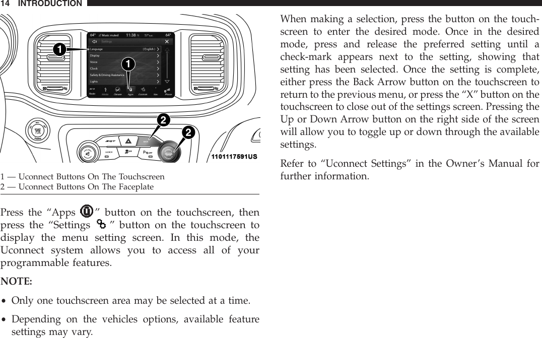 Press the “Apps” button on the touchscreen, thenpress the “Settings ” button on the touchscreen todisplay the menu setting screen. In this mode, theUconnect system allows you to access all of yourprogrammable features.NOTE:•Only one touchscreen area may be selected at a time.•Depending on the vehicles options, available featuresettings may vary.When making a selection, press the button on the touch-screen to enter the desired mode. Once in the desiredmode, press and release the preferred setting until acheck-mark appears next to the setting, showing thatsetting has been selected. Once the setting is complete,either press the Back Arrow button on the touchscreen toreturn to the previous menu, or press the “X” button on thetouchscreen to close out of the settings screen. Pressing theUp or Down Arrow button on the right side of the screenwill allow you to toggle up or down through the availablesettings.Refer to “Uconnect Settings” in the Owner’s Manual forfurther information.1 — Uconnect Buttons On The Touchscreen2 — Uconnect Buttons On The Faceplate14 INTRODUCTION