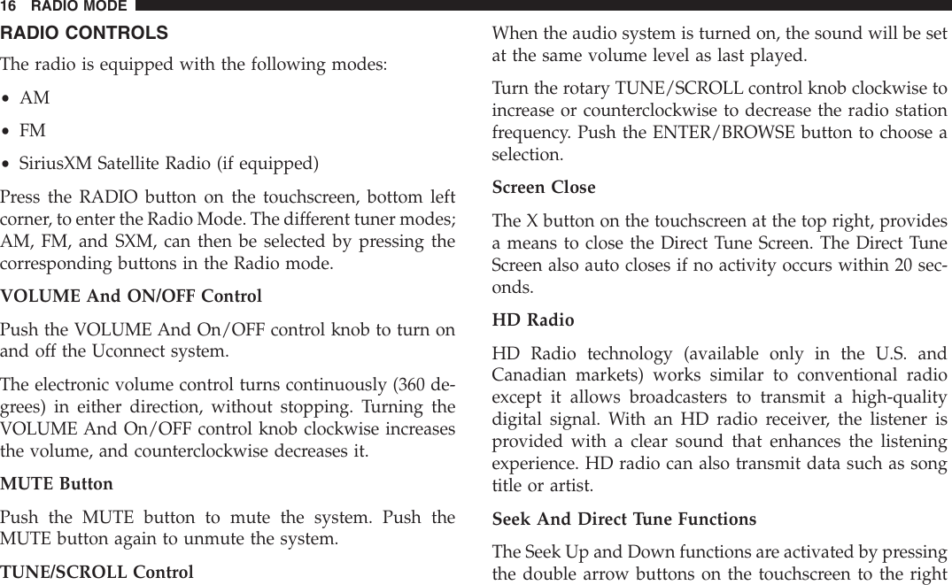 RADIO CONTROLSThe radio is equipped with the following modes:•AM•FM•SiriusXM Satellite Radio (if equipped)Press the RADIO button on the touchscreen, bottom leftcorner, to enter the Radio Mode. The different tuner modes;AM, FM, and SXM, can then be selected by pressing thecorresponding buttons in the Radio mode.VOLUME And ON/OFF ControlPush the VOLUME And On/OFF control knob to turn onand off the Uconnect system.The electronic volume control turns continuously (360 de-grees) in either direction, without stopping. Turning theVOLUME And On/OFF control knob clockwise increasesthe volume, and counterclockwise decreases it.MUTE ButtonPush the MUTE button to mute the system. Push theMUTE button again to unmute the system.TUNE/SCROLL ControlWhen the audio system is turned on, the sound will be setat the same volume level as last played.Turn the rotary TUNE/SCROLL control knob clockwise toincrease or counterclockwise to decrease the radio stationfrequency. Push the ENTER/BROWSE button to choose aselection.Screen CloseThe X button on the touchscreen at the top right, providesa means to close the Direct Tune Screen. The Direct TuneScreen also auto closes if no activity occurs within 20 sec-onds.HD RadioHD Radio technology (available only in the U.S. andCanadian markets) works similar to conventional radioexcept it allows broadcasters to transmit a high-qualitydigital signal. With an HD radio receiver, the listener isprovided with a clear sound that enhances the listeningexperience. HD radio can also transmit data such as songtitle or artist.Seek And Direct Tune FunctionsThe Seek Up and Down functions are activated by pressingthe double arrow buttons on the touchscreen to the right16 RADIO MODE