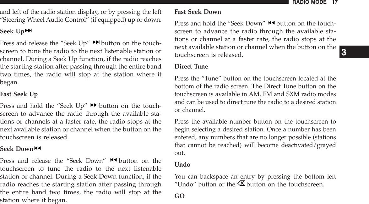 and left of the radio station display, or by pressing the left“Steering Wheel Audio Control” (if equipped) up or down.Seek UpPress and release the “Seek Up”button on the touch-screen to tune the radio to the next listenable station orchannel. During a Seek Up function, if the radio reachesthe starting station after passing through the entire bandtwo times, the radio will stop at the station where itbegan.Fast Seek UpPress and hold the “Seek Up”button on the touch-screen to advance the radio through the available sta-tions or channels at a faster rate, the radio stops at thenext available station or channel when the button on thetouchscreen is released.Seek DownPress and release the “Seek Down”button on thetouchscreen to tune the radio to the next listenablestation or channel. During a Seek Down function, if theradio reaches the starting station after passing throughthe entire band two times, the radio will stop at thestation where it began.Fast Seek DownPress and hold the “Seek Down”button on the touch-screen to advance the radio through the available sta-tions or channel at a faster rate, the radio stops at thenext available station or channel when the button on thetouchscreen is released.Direct TunePress the “Tune” button on the touchscreen located at thebottom of the radio screen. The Direct Tune button on thetouchscreen is available in AM, FM and SXM radio modesand can be used to direct tune the radio to a desired stationor channel.Press the available number button on the touchscreen tobegin selecting a desired station. Once a number has beenentered, any numbers that are no longer possible (stationsthat cannot be reached) will become deactivated/grayedout.UndoYou can backspace an entry by pressing the bottom left“Undo” button or thebutton on the touchscreen.GO3RADIO MODE 17