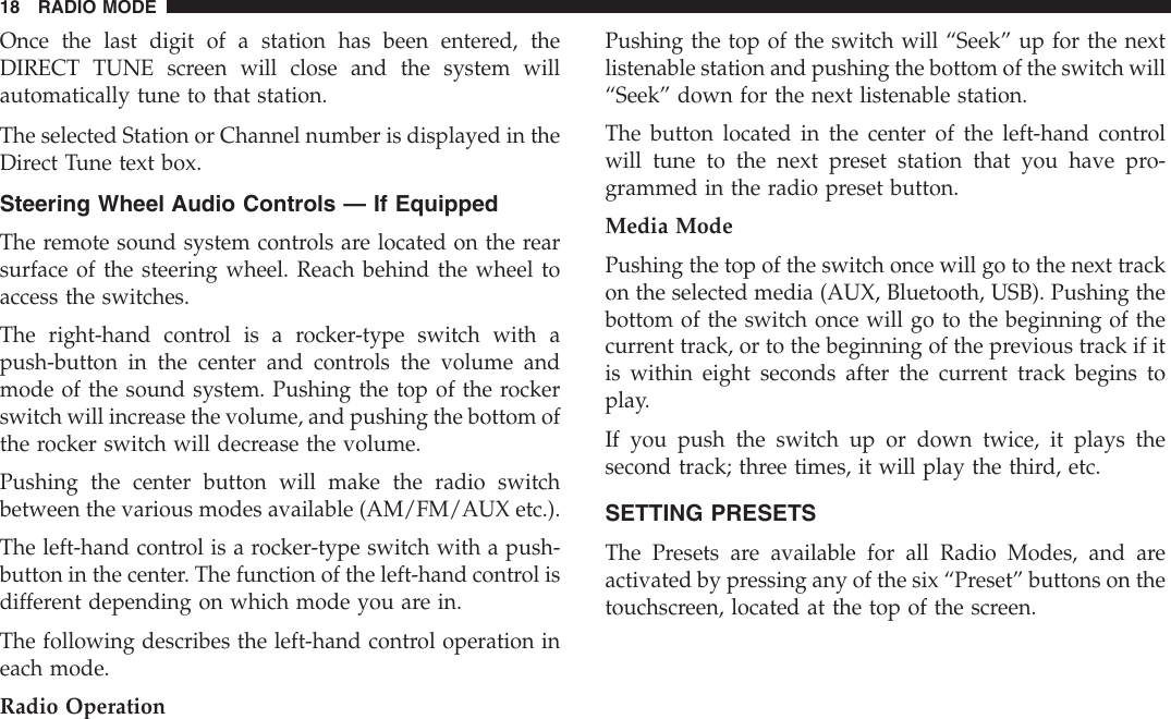 Once the last digit of a station has been entered, theDIRECT TUNE screen will close and the system willautomatically tune to that station.The selected Station or Channel number is displayed in theDirect Tune text box.Steering Wheel Audio Controls — If EquippedThe remote sound system controls are located on the rearsurface of the steering wheel. Reach behind the wheel toaccess the switches.The right-hand control is a rocker-type switch with apush-button in the center and controls the volume andmode of the sound system. Pushing the top of the rockerswitch will increase the volume, and pushing the bottom ofthe rocker switch will decrease the volume.Pushing the center button will make the radio switchbetween the various modes available (AM/FM/AUX etc.).The left-hand control is a rocker-type switch with a push-button in the center. The function of the left-hand control isdifferent depending on which mode you are in.The following describes the left-hand control operation ineach mode.Radio OperationPushing the top of the switch will “Seek” up for the nextlistenable station and pushing the bottom of the switch will“Seek” down for the next listenable station.The button located in the center of the left-hand controlwill tune to the next preset station that you have pro-grammed in the radio preset button.Media ModePushing the top of the switch once will go to the next trackon the selected media (AUX, Bluetooth, USB). Pushing thebottom of the switch once will go to the beginning of thecurrent track, or to the beginning of the previous track if itis within eight seconds after the current track begins toplay.If you push the switch up or down twice, it plays thesecond track; three times, it will play the third, etc.SETTING PRESETSThe Presets are available for all Radio Modes, and areactivated by pressing any of the six “Preset” buttons on thetouchscreen, located at the top of the screen.18 RADIO MODE