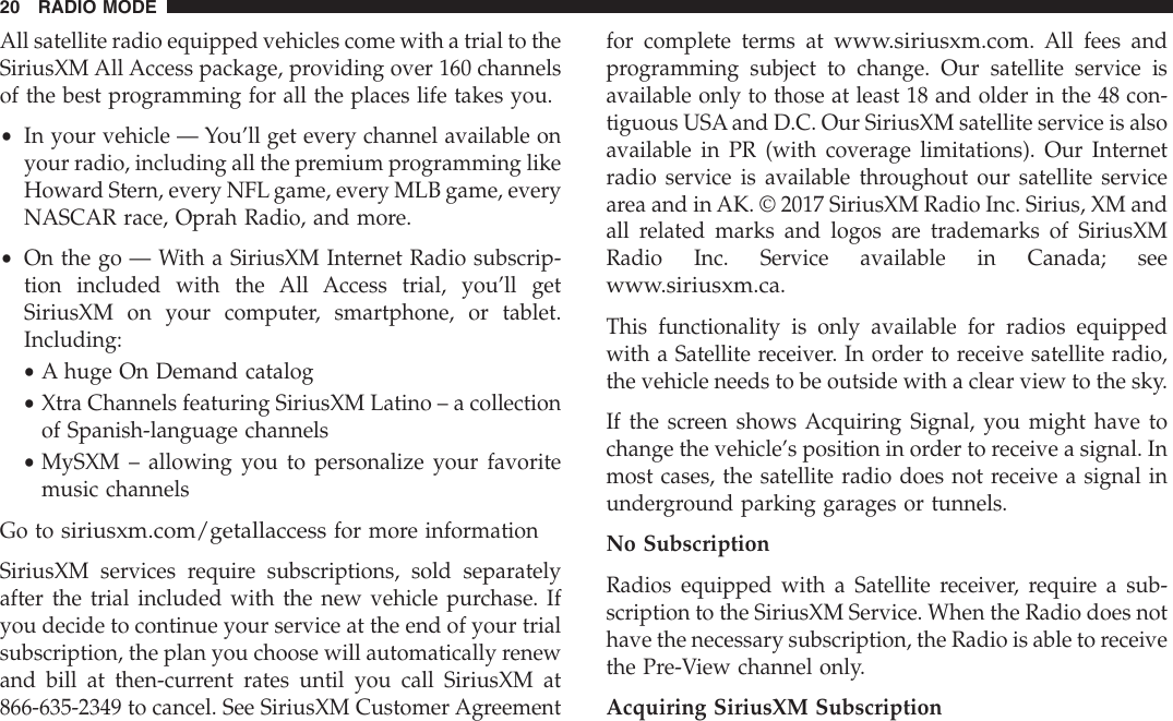 All satellite radio equipped vehicles come with a trial to theSiriusXM All Access package, providing over 160 channelsof the best programming for all the places life takes you.•In your vehicle — You’ll get every channel available onyour radio, including all the premium programming likeHoward Stern, every NFL game, every MLB game, everyNASCAR race, Oprah Radio, and more.•On the go — With a SiriusXM Internet Radio subscrip-tion included with the All Access trial, you’ll getSiriusXM on your computer, smartphone, or tablet.Including:•A huge On Demand catalog•Xtra Channels featuring SiriusXM Latino – a collectionof Spanish-language channels•MySXM – allowing you to personalize your favoritemusic channelsGo tosiriusxm.com/getallaccessfor more informationSiriusXM services require subscriptions, sold separatelyafter the trial included with the new vehicle purchase. Ifyou decide to continue your service at the end of your trialsubscription, the plan you choose will automatically renewand bill at then-current rates until you call SiriusXM at866-635-2349 to cancel. See SiriusXM Customer Agreementfor complete terms atwww.siriusxm.com. All fees andprogramming subject to change. Our satellite service isavailable only to those at least 18 and older in the 48 con-tiguous USA and D.C. Our SiriusXM satellite service is alsoavailable in PR (with coverage limitations). Our Internetradio service is available throughout our satellite servicearea and in AK. © 2017 SiriusXM Radio Inc. Sirius, XM andall related marks and logos are trademarks of SiriusXMRadio Inc. Service available in Canada; seewww.siriusxm.ca.This functionality is only available for radios equippedwith a Satellite receiver. In order to receive satellite radio,the vehicle needs to be outside with a clear view to the sky.If the screen shows Acquiring Signal, you might have tochange the vehicle’s position in order to receive a signal. Inmost cases, the satellite radio does not receive a signal inunderground parking garages or tunnels.No SubscriptionRadios equipped with a Satellite receiver, require a sub-scription to the SiriusXM Service. When the Radio does nothave the necessary subscription, the Radio is able to receivethe Pre-View channel only.Acquiring SiriusXM Subscription20 RADIO MODE