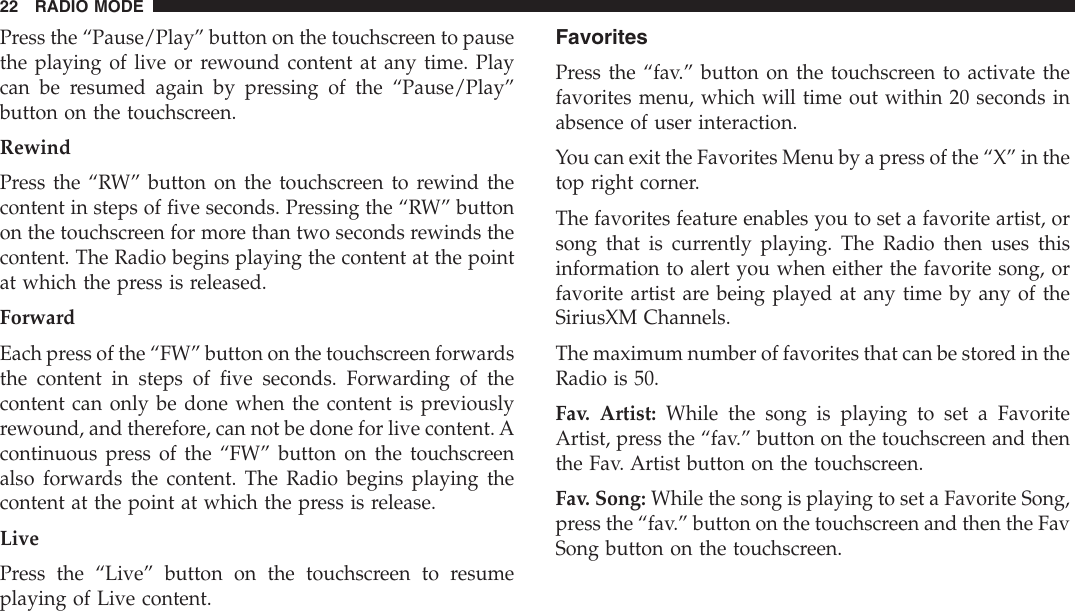 Press the “Pause/Play” button on the touchscreen to pausethe playing of live or rewound content at any time. Playcan be resumed again by pressing of the “Pause/Play”button on the touchscreen.RewindPress the “RW” button on the touchscreen to rewind thecontent in steps of five seconds. Pressing the “RW” buttonon the touchscreen for more than two seconds rewinds thecontent. The Radio begins playing the content at the pointat which the press is released.ForwardEach press of the “FW” button on the touchscreen forwardsthe content in steps of five seconds. Forwarding of thecontent can only be done when the content is previouslyrewound, and therefore, can not be done for live content. Acontinuous press of the “FW” button on the touchscreenalso forwards the content. The Radio begins playing thecontent at the point at which the press is release.LivePress the “Live” button on the touchscreen to resumeplaying of Live content.FavoritesPress the “fav.” button on the touchscreen to activate thefavorites menu, which will time out within 20 seconds inabsence of user interaction.You can exit the Favorites Menu by a press of the “X” in thetop right corner.The favorites feature enables you to set a favorite artist, orsong that is currently playing. The Radio then uses thisinformation to alert you when either the favorite song, orfavorite artist are being played at any time by any of theSiriusXM Channels.The maximum number of favorites that can be stored in theRadio is 50.Fav. Artist: While the song is playing to set a FavoriteArtist, press the “fav.” button on the touchscreen and thenthe Fav. Artist button on the touchscreen.Fav. Song: While the song is playing to set a Favorite Song,press the “fav.” button on the touchscreen and then the FavSong button on the touchscreen.22 RADIO MODE