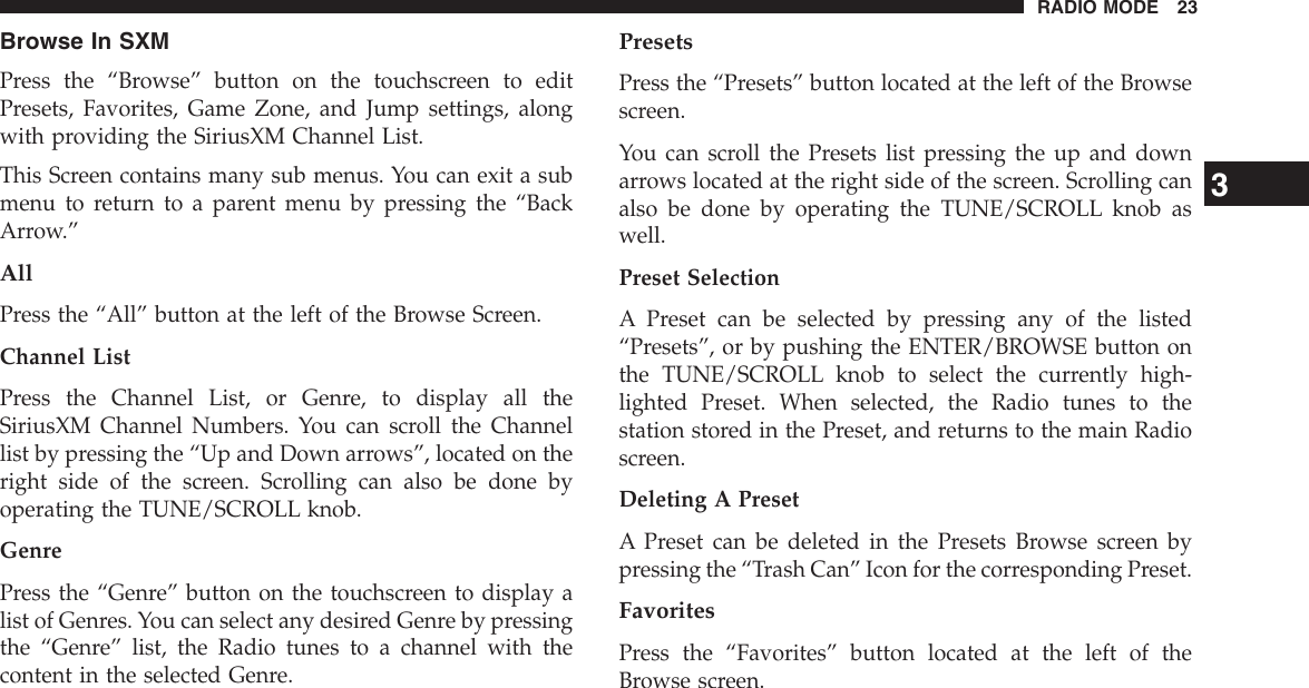 Browse In SXMPress the “Browse” button on the touchscreen to editPresets, Favorites, Game Zone, and Jump settings, alongwith providing the SiriusXM Channel List.This Screen contains many sub menus. You can exit a submenu to return to a parent menu by pressing the “BackArrow.”AllPress the “All” button at the left of the Browse Screen.Channel ListPress the Channel List, or Genre, to display all theSiriusXM Channel Numbers. You can scroll the Channellist by pressing the “Up and Down arrows”, located on theright side of the screen. Scrolling can also be done byoperating the TUNE/SCROLL knob.GenrePress the “Genre” button on the touchscreen to display alist of Genres. You can select any desired Genre by pressingthe “Genre” list, the Radio tunes to a channel with thecontent in the selected Genre.PresetsPress the “Presets” button located at the left of the Browsescreen.You can scroll the Presets list pressing the up and downarrows located at the right side of the screen. Scrolling canalso be done by operating the TUNE/SCROLL knob aswell.Preset SelectionA Preset can be selected by pressing any of the listed“Presets”, or by pushing the ENTER/BROWSE button onthe TUNE/SCROLL knob to select the currently high-lighted Preset. When selected, the Radio tunes to thestation stored in the Preset, and returns to the main Radioscreen.Deleting A PresetA Preset can be deleted in the Presets Browse screen bypressing the “Trash Can” Icon for the corresponding Preset.FavoritesPress the “Favorites” button located at the left of theBrowse screen.3RADIO MODE 23