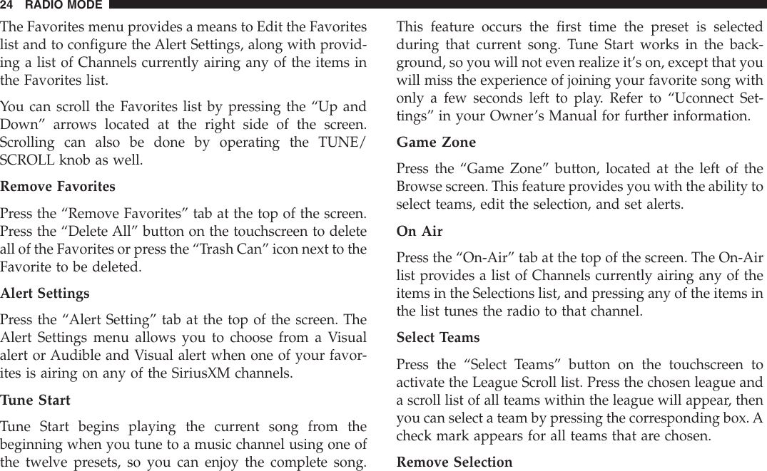 The Favorites menu provides a means to Edit the Favoriteslist and to configure the Alert Settings, along with provid-ing a list of Channels currently airing any of the items inthe Favorites list.You can scroll the Favorites list by pressing the “Up andDown” arrows located at the right side of the screen.Scrolling can also be done by operating the TUNE/SCROLL knob as well.Remove FavoritesPress the “Remove Favorites” tab at the top of the screen.Press the “Delete All” button on the touchscreen to deleteall of the Favorites or press the “Trash Can” icon next to theFavorite to be deleted.Alert SettingsPress the “Alert Setting” tab at the top of the screen. TheAlert Settings menu allows you to choose from a Visualalert or Audible and Visual alert when one of your favor-ites is airing on any of the SiriusXM channels.Tune StartTune Start begins playing the current song from thebeginning when you tune to a music channel using one ofthe twelve presets, so you can enjoy the complete song.This feature occurs the first time the preset is selectedduring that current song. Tune Start works in the back-ground, so you will not even realize it’s on, except that youwill miss the experience of joining your favorite song withonly a few seconds left to play. Refer to “Uconnect Set-tings” in your Owner’s Manual for further information.Game ZonePress the “Game Zone” button, located at the left of theBrowse screen. This feature provides you with the ability toselect teams, edit the selection, and set alerts.On AirPress the “On-Air” tab at the top of the screen. The On-Airlist provides a list of Channels currently airing any of theitems in the Selections list, and pressing any of the items inthe list tunes the radio to that channel.Select TeamsPress the “Select Teams” button on the touchscreen toactivate the League Scroll list. Press the chosen league anda scroll list of all teams within the league will appear, thenyou can select a team by pressing the corresponding box. Acheck mark appears for all teams that are chosen.Remove Selection24 RADIO MODE