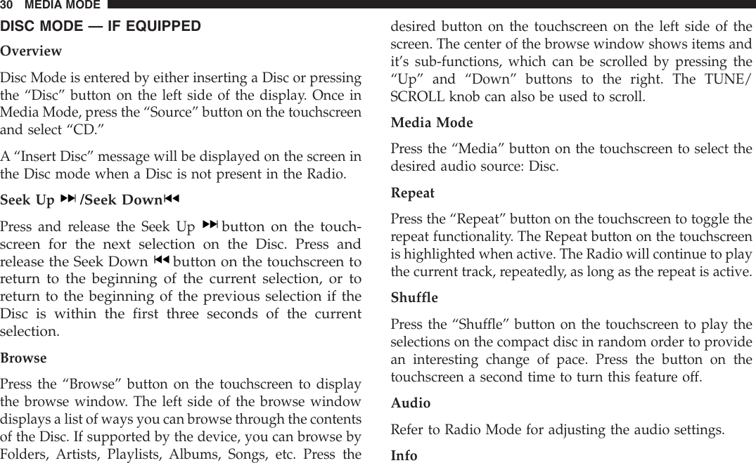 DISC MODE — IF EQUIPPEDOverviewDisc Mode is entered by either inserting a Disc or pressingthe “Disc” button on the left side of the display. Once inMedia Mode, press the “Source” button on the touchscreenand select “CD.”A “Insert Disc” message will be displayed on the screen inthe Disc mode when a Disc is not present in the Radio.Seek Up/Seek DownPress and release the Seek Upbutton on the touch-screen for the next selection on the Disc. Press andrelease the Seek Down button on the touchscreen toreturn to the beginning of the current selection, or toreturn to the beginning of the previous selection if theDisc is within the first three seconds of the currentselection.BrowsePress the “Browse” button on the touchscreen to displaythe browse window. The left side of the browse windowdisplays a list of ways you can browse through the contentsof the Disc. If supported by the device, you can browse byFolders, Artists, Playlists, Albums, Songs, etc. Press thedesired button on the touchscreen on the left side of thescreen. The center of the browse window shows items andit’s sub-functions, which can be scrolled by pressing the“Up” and “Down” buttons to the right. The TUNE/SCROLL knob can also be used to scroll.Media ModePress the “Media” button on the touchscreen to select thedesired audio source: Disc.RepeatPress the “Repeat” button on the touchscreen to toggle therepeat functionality. The Repeat button on the touchscreenis highlighted when active. The Radio will continue to playthe current track, repeatedly, as long as the repeat is active.ShufflePress the “Shuffle” button on the touchscreen to play theselections on the compact disc in random order to providean interesting change of pace. Press the button on thetouchscreen a second time to turn this feature off.AudioRefer to Radio Mode for adjusting the audio settings.Info30 MEDIA MODE