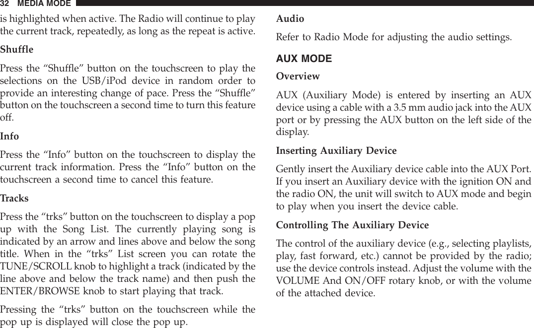 is highlighted when active. The Radio will continue to playthe current track, repeatedly, as long as the repeat is active.ShufflePress the “Shuffle” button on the touchscreen to play theselections on the USB/iPod device in random order toprovide an interesting change of pace. Press the “Shuffle”button on the touchscreen a second time to turn this featureoff.InfoPress the “Info” button on the touchscreen to display thecurrent track information. Press the “Info” button on thetouchscreen a second time to cancel this feature.TracksPress the “trks” button on the touchscreen to display a popup with the Song List. The currently playing song isindicated by an arrow and lines above and below the songtitle. When in the “trks” List screen you can rotate theTUNE/SCROLL knob to highlight a track (indicated by theline above and below the track name) and then push theENTER/BROWSE knob to start playing that track.Pressing the “trks” button on the touchscreen while thepop up is displayed will close the pop up.AudioRefer to Radio Mode for adjusting the audio settings.AUX MODEOverviewAUX (Auxiliary Mode) is entered by inserting an AUXdevice using a cable with a 3.5 mm audio jack into the AUXport or by pressing the AUX button on the left side of thedisplay.Inserting Auxiliary DeviceGently insert the Auxiliary device cable into the AUX Port.If you insert an Auxiliary device with the ignition ON andthe radio ON, the unit will switch to AUX mode and beginto play when you insert the device cable.Controlling The Auxiliary DeviceThe control of the auxiliary device (e.g., selecting playlists,play, fast forward, etc.) cannot be provided by the radio;use the device controls instead. Adjust the volume with theVOLUME And ON/OFF rotary knob, or with the volumeof the attached device.32 MEDIA MODE