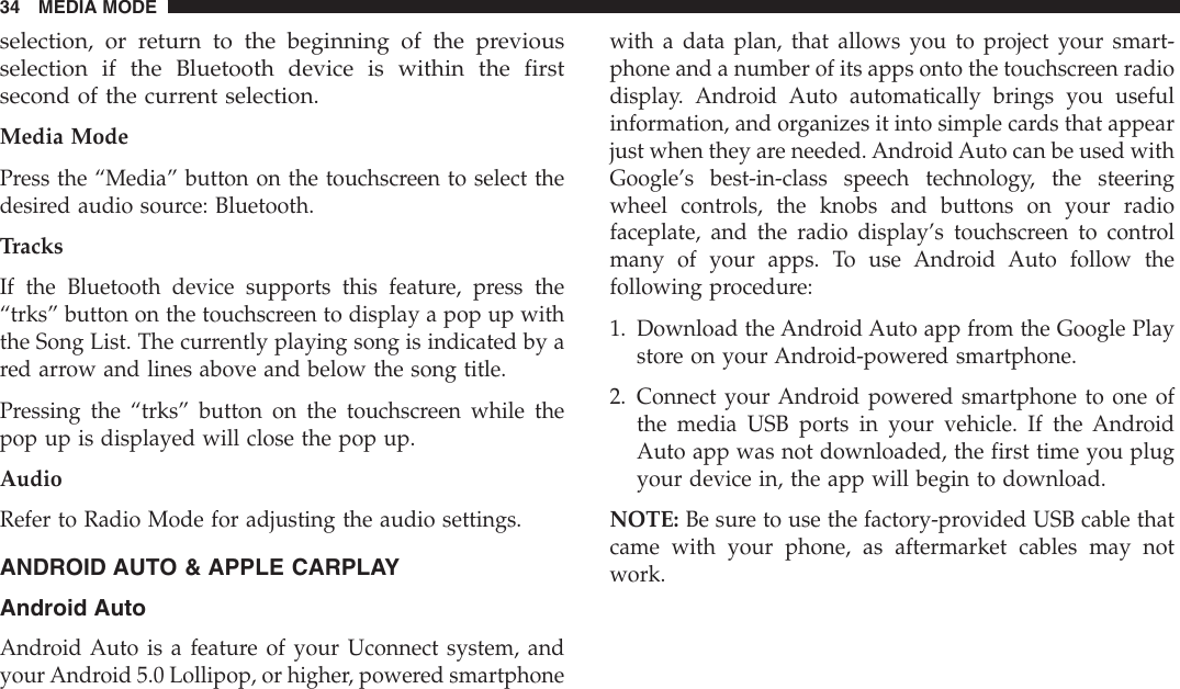 selection, or return to the beginning of the previousselection if the Bluetooth device is within the firstsecond of the current selection.Media ModePress the “Media” button on the touchscreen to select thedesired audio source: Bluetooth.TracksIf the Bluetooth device supports this feature, press the“trks” button on the touchscreen to display a pop up withthe Song List. The currently playing song is indicated by ared arrow and lines above and below the song title.Pressing the “trks” button on the touchscreen while thepop up is displayed will close the pop up.AudioRefer to Radio Mode for adjusting the audio settings.ANDROID AUTO &amp; APPLE CARPLAYAndroid AutoAndroid Auto is a feature of your Uconnect system, andyour Android 5.0 Lollipop, or higher, powered smartphonewith a data plan, that allows you to project your smart-phone and a number of its apps onto the touchscreen radiodisplay. Android Auto automatically brings you usefulinformation, and organizes it into simple cards that appearjust when they are needed. Android Auto can be used withGoogle’s best-in-class speech technology, the steeringwheel controls, the knobs and buttons on your radiofaceplate, and the radio display’s touchscreen to controlmany of your apps. To use Android Auto follow thefollowing procedure:1. Download the Android Auto app from the Google Playstore on your Android-powered smartphone.2. Connect your Android powered smartphone to one ofthe media USB ports in your vehicle. If the AndroidAuto app was not downloaded, the first time you plugyour device in, the app will begin to download.NOTE: Be sure to use the factory-provided USB cable thatcame with your phone, as aftermarket cables may notwork.34 MEDIA MODE