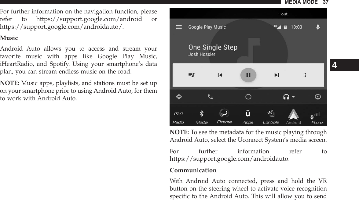 For further information on the navigation function, pleaserefer tohttps://support.google.com/androidorhttps://support.google.com/androidauto/.MusicAndroid Auto allows you to access and stream yourfavorite music with apps like Google Play Music,iHeartRadio, and Spotify. Using your smartphone’s dataplan, you can stream endless music on the road.NOTE: Music apps, playlists, and stations must be set upon your smartphone prior to using Android Auto, for themto work with Android Auto.NOTE: To see the metadata for the music playing throughAndroid Auto, select the Uconnect System’s media screen.For further information refer tohttps://support.google.com/androidauto.CommunicationWith Android Auto connected, press and hold the VRbutton on the steering wheel to activate voice recognitionspecific to the Android Auto. This will allow you to send4MEDIA MODE 37