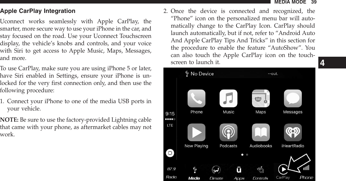 Apple CarPlay IntegrationUconnect works seamlessly with Apple CarPlay, thesmarter, more secure way to use your iPhone in the car, andstay focused on the road. Use your Uconnect Touchscreendisplay, the vehicle’s knobs and controls, and your voicewith Siri to get access to Apple Music, Maps, Messages,and more.To use CarPlay, make sure you are using iPhone 5 or later,have Siri enabled in Settings, ensure your iPhone is un-locked for the very first connection only, and then use thefollowing procedure:1. Connect your iPhone to one of the media USB ports inyour vehicle.NOTE: Be sure to use the factory-provided Lightning cablethat came with your phone, as aftermarket cables may notwork.2. Once the device is connected and recognized, the“Phone” icon on the personalized menu bar will auto-matically change to the CarPlay Icon. CarPlay shouldlaunch automatically, but if not, refer to “Android AutoAnd Apple CarPlay Tips And Tricks” in this section forthe procedure to enable the feature “AutoShow”. Youcan also touch the Apple CarPlay icon on the touch-screen to launch it.4MEDIA MODE 39