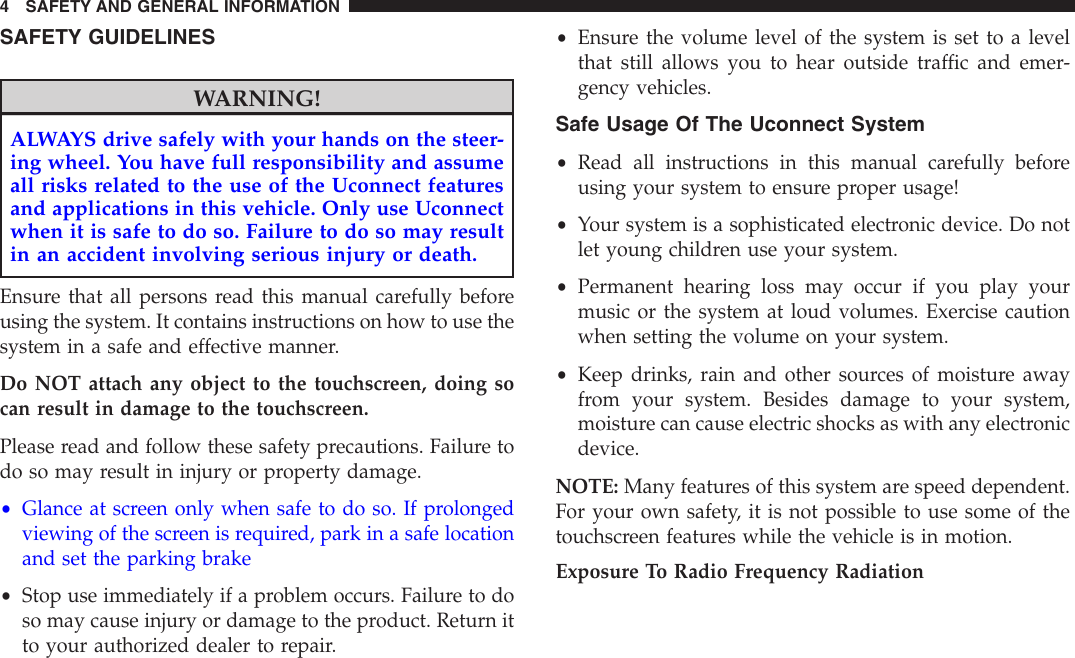 SAFETY GUIDELINESWARNING!ALWAYS drive safely with your hands on the steer-ing wheel. You have full responsibility and assumeall risks related to the use of the Uconnect featuresand applications in this vehicle. Only use Uconnectwhen it is safe to do so. Failure to do so may resultin an accident involving serious injury or death.Ensure that all persons read this manual carefully beforeusing the system. It contains instructions on how to use thesystem in a safe and effective manner.Do NOT attach any object to the touchscreen, doing socan result in damage to the touchscreen.Please read and follow these safety precautions. Failure todo so may result in injury or property damage.•Glance at screen only when safe to do so. If prolongedviewing of the screen is required, park in a safe locationand set the parking brake•Stop use immediately if a problem occurs. Failure to doso may cause injury or damage to the product. Return itto your authorized dealer to repair.•Ensure the volume level of the system is set to a levelthat still allows you to hear outside traffic and emer-gency vehicles.Safe Usage Of The Uconnect System•Read all instructions in this manual carefully beforeusing your system to ensure proper usage!•Your system is a sophisticated electronic device. Do notlet young children use your system.•Permanent hearing loss may occur if you play yourmusic or the system at loud volumes. Exercise cautionwhen setting the volume on your system.•Keep drinks, rain and other sources of moisture awayfrom your system. Besides damage to your system,moisture can cause electric shocks as with any electronicdevice.NOTE: Many features of this system are speed dependent.For your own safety, it is not possible to use some of thetouchscreen features while the vehicle is in motion.Exposure To Radio Frequency Radiation4 SAFETY AND GENERAL INFORMATION