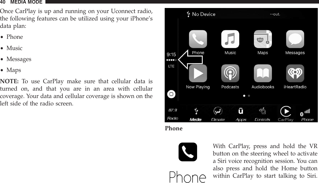 Once CarPlay is up and running on your Uconnect radio,the following features can be utilized using your iPhone’sdata plan:•Phone•Music•Messages•MapsNOTE: To use CarPlay make sure that cellular data isturned on, and that you are in an area with cellularcoverage. Your data and cellular coverage is shown on theleft side of the radio screen.PhoneWith CarPlay, press and hold the VRbutton on the steering wheel to activatea Siri voice recognition session. You canalso press and hold the Home buttonwithin CarPlay to start talking to Siri.40 MEDIA MODE