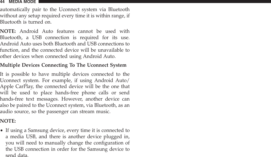 automatically pair to the Uconnect system via Bluetoothwithout any setup required every time it is within range, ifBluetooth is turned on.NOTE: Android Auto features cannot be used withBluetooth, a USB connection is required for its use.Android Auto uses both Bluetooth and USB connections tofunction, and the connected device will be unavailable toother devices when connected using Android Auto.Multiple Devices Connecting To The Uconnect SystemIt is possible to have multiple devices connected to theUconnect system. For example, if using Android Auto/Apple CarPlay, the connected device will be the one thatwill be used to place hands-free phone calls or sendhands-free text messages. However, another device canalso be paired to the Uconnect system, via Bluetooth, as anaudio source, so the passenger can stream music.NOTE:•If using a Samsung device, every time it is connected toa media USB, and there is another device plugged in,you will need to manually change the configuration ofthe USB connection in order for the Samsung device tosend data.44 MEDIA MODE