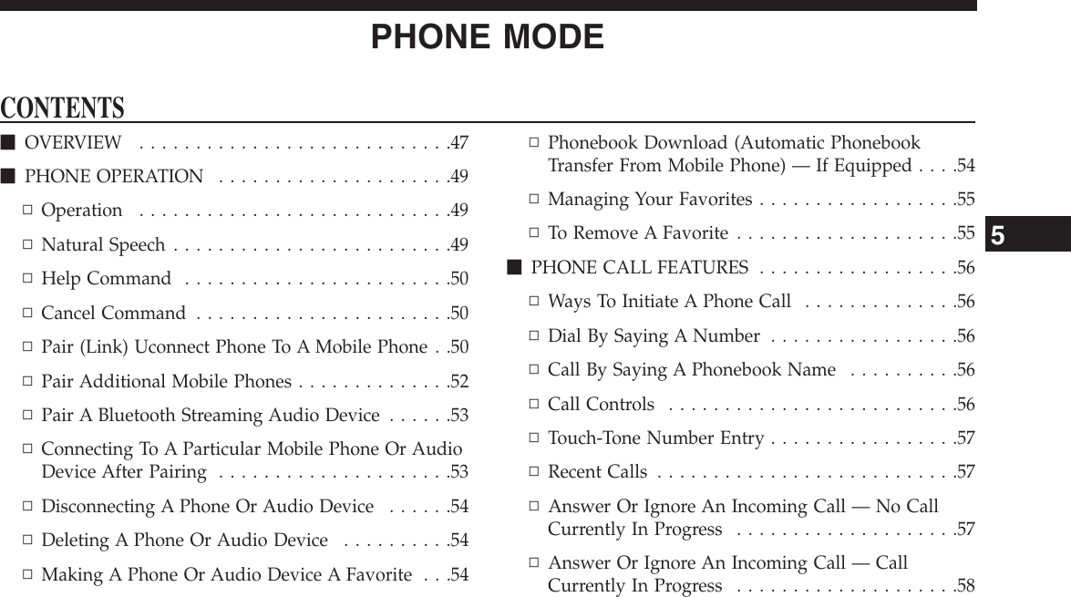 PHONE MODECONTENTSmOVERVIEW . . . . . . . . . . . . . . . . . . . . . . . . . . . .47mPHONE OPERATION . . . . . . . . . . . . . . . . . . . . .49▫Operation . . . . . . . . . . . . . . . . . . . . . . . . . . . .49▫Natural Speech . . . . . . . . . . . . . . . . . . . . . . . . .49▫Help Command . . . . . . . . . . . . . . . . . . . . . . . .50▫Cancel Command . . . . . . . . . . . . . . . . . . . . . . .50▫Pair (Link) Uconnect Phone To A Mobile Phone . .50▫Pair Additional Mobile Phones . . . . . . . . . . . . . .52▫Pair A Bluetooth Streaming Audio Device . . . . . .53▫Connecting To A Particular Mobile Phone Or AudioDevice After Pairing . . . . . . . . . . . . . . . . . . . . .53▫Disconnecting A Phone Or Audio Device . . . . . .54▫Deleting A Phone Or Audio Device . . . . . . . . . .54▫Making A Phone Or Audio Device A Favorite . . .54▫Phonebook Download (Automatic PhonebookTransfer From Mobile Phone) — If Equipped . . . .54▫Managing Your Favorites . . . . . . . . . . . . . . . . . .55▫To Remove A Favorite . . . . . . . . . . . . . . . . . . . .55mPHONE CALL FEATURES . . . . . . . . . . . . . . . . . .56▫Ways To Initiate A Phone Call . . . . . . . . . . . . . .56▫Dial By Saying A Number . . . . . . . . . . . . . . . . .56▫Call By Saying A Phonebook Name . . . . . . . . . .56▫CallControls ..........................56▫Touch-Tone Number Entry . . . . . . . . . . . . . . . . .57▫RecentCalls ...........................57▫Answer Or Ignore An Incoming Call — No CallCurrently In Progress . . . . . . . . . . . . . . . . . . . .57▫Answer Or Ignore An Incoming Call — CallCurrently In Progress . . . . . . . . . . . . . . . . . . . .585