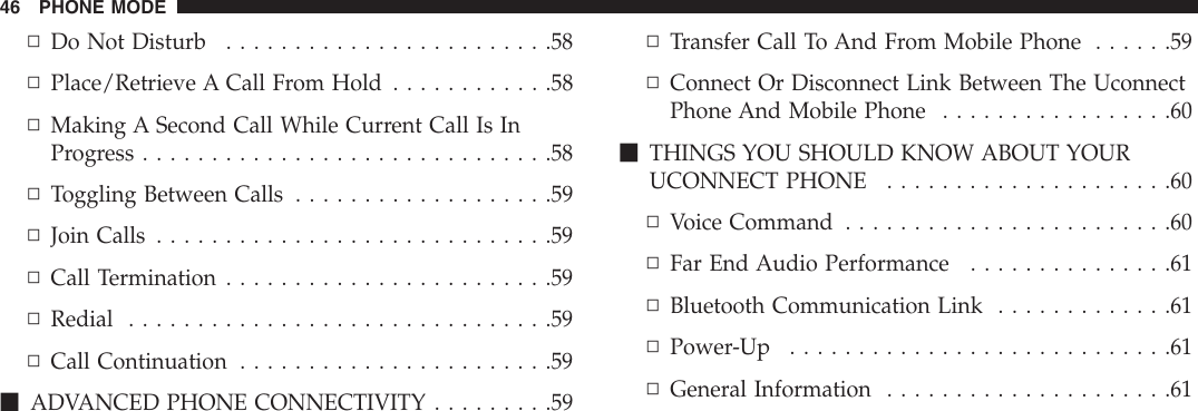 ▫Do Not Disturb . . . . . . . . . . . . . . . . . . . . . . . .58▫Place/Retrieve A Call From Hold . . . . . . . . . . . .58▫Making A Second Call While Current Call Is InProgress . . . . . . . . . . . . . . . . . . . . . . . . . . . . . .58▫Toggling Between Calls . . . . . . . . . . . . . . . . . . .59▫Join Calls . . . . . . . . . . . . . . . . . . . . . . . . . . . . .59▫Call Termination . . . . . . . . . . . . . . . . . . . . . . . .59▫Redial . . . . . . . . . . . . . . . . . . . . . . . . . . . . . . .59▫Call Continuation . . . . . . . . . . . . . . . . . . . . . . .59mADVANCED PHONE CONNECTIVITY . . . . . . . . .59▫Transfer Call To And From Mobile Phone . . . . . .59▫Connect Or Disconnect Link Between The UconnectPhone And Mobile Phone . . . . . . . . . . . . . . . . .60mTHINGS YOU SHOULD KNOW ABOUT YOURUCONNECTPHONE .....................60▫VoiceCommand ........................60▫Far End Audio Performance . . . . . . . . . . . . . . .61▫Bluetooth Communication Link . . . . . . . . . . . . .61▫Power-Up ............................61▫General Information . . . . . . . . . . . . . . . . . . . . .6146 PHONE MODE