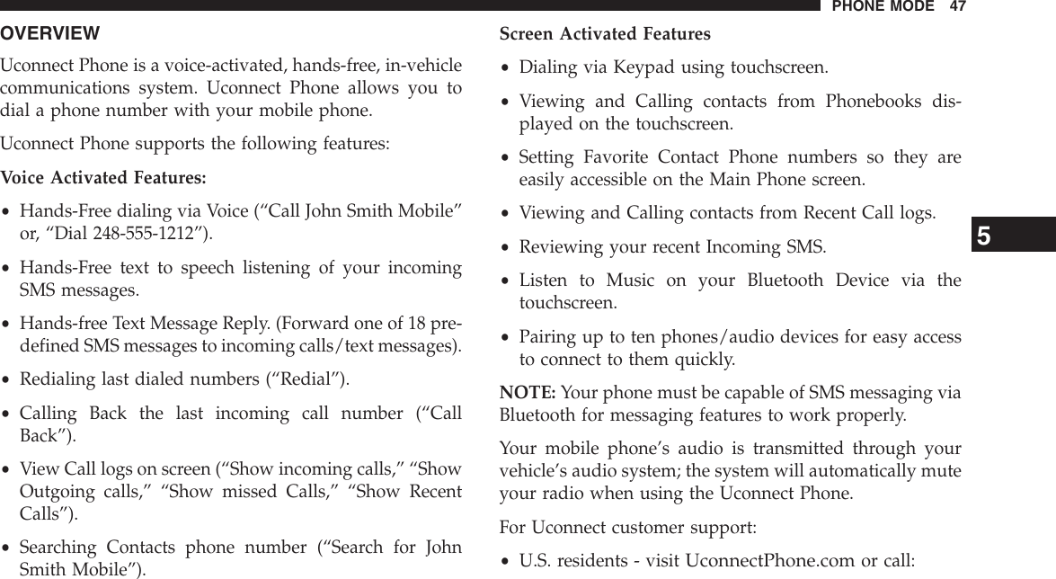 OVERVIEWUconnect Phone is a voice-activated, hands-free, in-vehiclecommunications system. Uconnect Phone allows you todial a phone number with your mobile phone.Uconnect Phone supports the following features:Voice Activated Features:•Hands-Free dialing via Voice (“Call John Smith Mobile”or, “Dial 248-555-1212”).•Hands-Free text to speech listening of your incomingSMS messages.•Hands-free Text Message Reply. (Forward one of 18 pre-defined SMS messages to incoming calls/text messages).•Redialing last dialed numbers (“Redial”).•Calling Back the last incoming call number (“CallBack”).•View Call logs on screen (“Show incoming calls,” “ShowOutgoing calls,” “Show missed Calls,” “Show RecentCalls”).•Searching Contacts phone number (“Search for JohnSmith Mobile”).Screen Activated Features•Dialing via Keypad using touchscreen.•Viewing and Calling contacts from Phonebooks dis-played on the touchscreen.•Setting Favorite Contact Phone numbers so they areeasily accessible on the Main Phone screen.•Viewing and Calling contacts from Recent Call logs.•Reviewing your recent Incoming SMS.•Listen to Music on your Bluetooth Device via thetouchscreen.•Pairing up to ten phones/audio devices for easy accessto connect to them quickly.NOTE: Your phone must be capable of SMS messaging viaBluetooth for messaging features to work properly.Your mobile phone’s audio is transmitted through yourvehicle’s audio system; the system will automatically muteyour radio when using the Uconnect Phone.For Uconnect customer support:•U.S. residents - visitUconnectPhone.comor call:5PHONE MODE 47