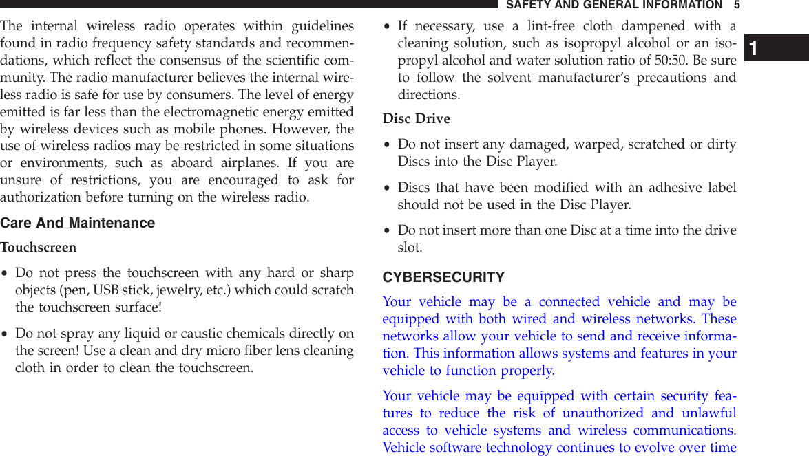 The internal wireless radio operates within guidelinesfound in radio frequency safety standards and recommen-dations, which reflect the consensus of the scientific com-munity. The radio manufacturer believes the internal wire-less radio is safe for use by consumers. The level of energyemitted is far less than the electromagnetic energy emittedby wireless devices such as mobile phones. However, theuse of wireless radios may be restricted in some situationsor environments, such as aboard airplanes. If you areunsure of restrictions, you are encouraged to ask forauthorization before turning on the wireless radio.Care And MaintenanceTouchscreen•Do not press the touchscreen with any hard or sharpobjects (pen, USB stick, jewelry, etc.) which could scratchthe touchscreen surface!•Do not spray any liquid or caustic chemicals directly onthe screen! Use a clean and dry micro fiber lens cleaningcloth in order to clean the touchscreen.•If necessary, use a lint-free cloth dampened with acleaning solution, such as isopropyl alcohol or an iso-propyl alcohol and water solution ratio of 50:50. Be sureto follow the solvent manufacturer’s precautions anddirections.Disc Drive•Do not insert any damaged, warped, scratched or dirtyDiscs into the Disc Player.•Discs that have been modified with an adhesive labelshould not be used in the Disc Player.•Do not insert more than one Disc at a time into the driveslot.CYBERSECURITYYour vehicle may be a connected vehicle and may beequipped with both wired and wireless networks. Thesenetworks allow your vehicle to send and receive informa-tion. This information allows systems and features in yourvehicle to function properly.Your vehicle may be equipped with certain security fea-tures to reduce the risk of unauthorized and unlawfulaccess to vehicle systems and wireless communications.Vehicle software technology continues to evolve over time1SAFETY AND GENERAL INFORMATION 5