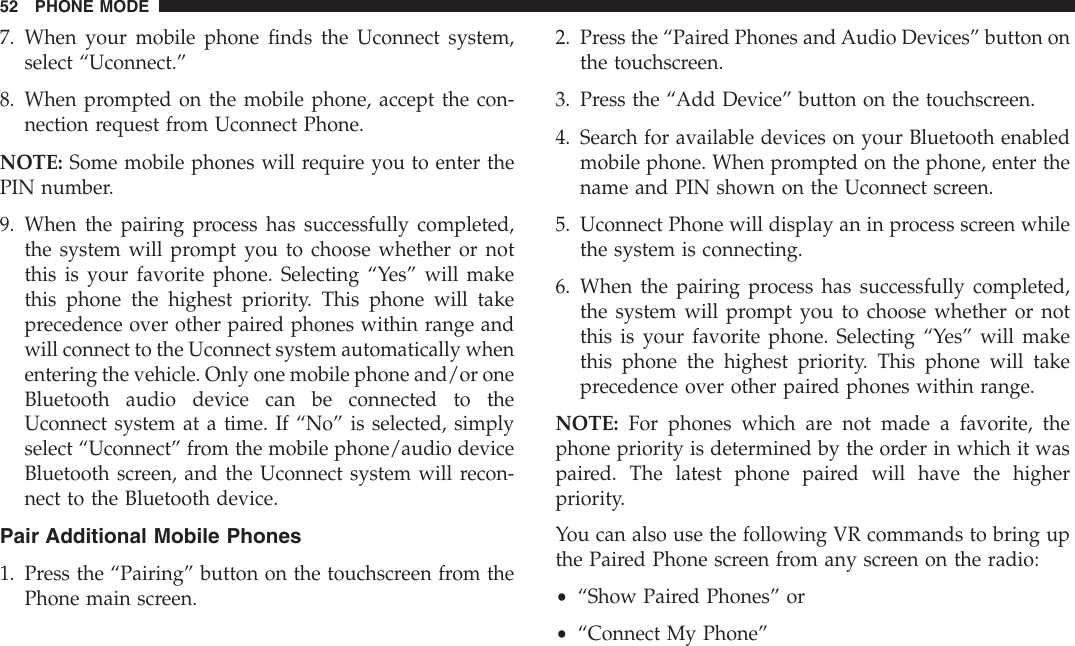 7. When your mobile phone finds the Uconnect system,select “Uconnect.”8. When prompted on the mobile phone, accept the con-nection request from Uconnect Phone.NOTE: Some mobile phones will require you to enter thePIN number.9. When the pairing process has successfully completed,the system will prompt you to choose whether or notthis is your favorite phone. Selecting “Yes” will makethis phone the highest priority. This phone will takeprecedence over other paired phones within range andwill connect to the Uconnect system automatically whenentering the vehicle. Only one mobile phone and/or oneBluetooth audio device can be connected to theUconnect system at a time. If “No” is selected, simplyselect “Uconnect” from the mobile phone/audio deviceBluetooth screen, and the Uconnect system will recon-nect to the Bluetooth device.Pair Additional Mobile Phones1. Press the “Pairing” button on the touchscreen from thePhone main screen.2. Press the “Paired Phones and Audio Devices” button onthe touchscreen.3. Press the “Add Device” button on the touchscreen.4. Search for available devices on your Bluetooth enabledmobile phone. When prompted on the phone, enter thename and PIN shown on the Uconnect screen.5. Uconnect Phone will display an in process screen whilethe system is connecting.6. When the pairing process has successfully completed,the system will prompt you to choose whether or notthis is your favorite phone. Selecting “Yes” will makethis phone the highest priority. This phone will takeprecedence over other paired phones within range.NOTE: For phones which are not made a favorite, thephone priority is determined by the order in which it waspaired. The latest phone paired will have the higherpriority.You can also use the following VR commands to bring upthe Paired Phone screen from any screen on the radio:•“Show Paired Phones” or•“Connect My Phone”52 PHONE MODE