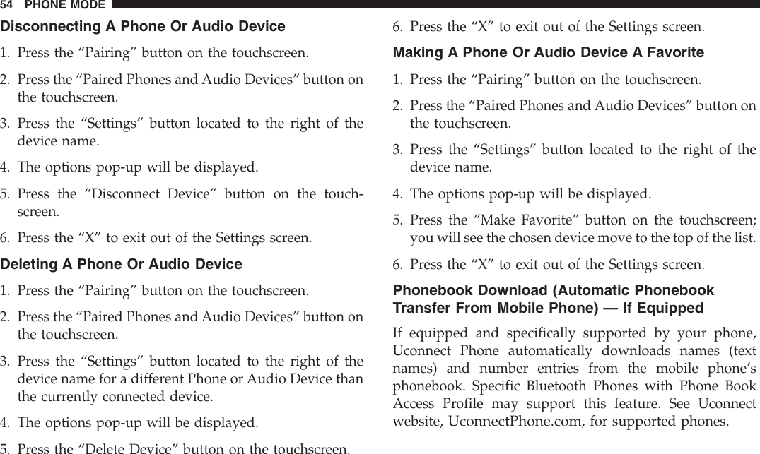 Disconnecting A Phone Or Audio Device1. Press the “Pairing” button on the touchscreen.2. Press the “Paired Phones and Audio Devices” button onthe touchscreen.3. Press the “Settings” button located to the right of thedevice name.4. The options pop-up will be displayed.5. Press the “Disconnect Device” button on the touch-screen.6. Press the “X” to exit out of the Settings screen.Deleting A Phone Or Audio Device1. Press the “Pairing” button on the touchscreen.2. Press the “Paired Phones and Audio Devices” button onthe touchscreen.3. Press the “Settings” button located to the right of thedevice name for a different Phone or Audio Device thanthe currently connected device.4. The options pop-up will be displayed.5. Press the “Delete Device” button on the touchscreen.6. Press the “X” to exit out of the Settings screen.Making A Phone Or Audio Device A Favorite1. Press the “Pairing” button on the touchscreen.2. Press the “Paired Phones and Audio Devices” button onthe touchscreen.3. Press the “Settings” button located to the right of thedevice name.4. The options pop-up will be displayed.5. Press the “Make Favorite” button on the touchscreen;you will see the chosen device move to the top of the list.6. Press the “X” to exit out of the Settings screen.Phonebook Download (Automatic PhonebookTransfer From Mobile Phone) — If EquippedIf equipped and specifically supported by your phone,Uconnect Phone automatically downloads names (textnames) and number entries from the mobile phone’sphonebook. Specific Bluetooth Phones with Phone BookAccess Profile may support this feature. See Uconnectwebsite,UconnectPhone.com, for supported phones.54 PHONE MODE