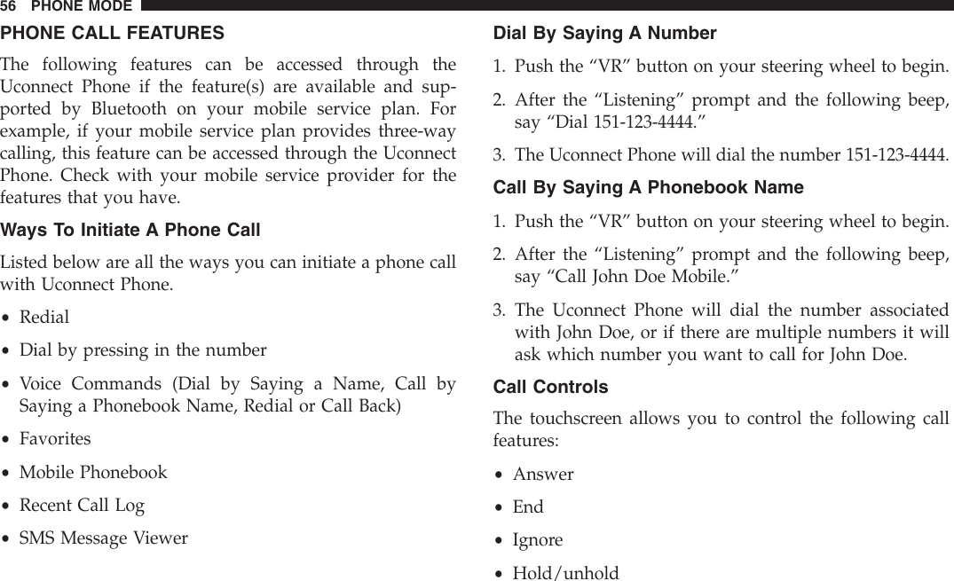 PHONE CALL FEATURESThe following features can be accessed through theUconnect Phone if the feature(s) are available and sup-ported by Bluetooth on your mobile service plan. Forexample, if your mobile service plan provides three-waycalling, this feature can be accessed through the UconnectPhone. Check with your mobile service provider for thefeatures that you have.Ways To Initiate A Phone CallListed below are all the ways you can initiate a phone callwith Uconnect Phone.•Redial•Dial by pressing in the number•Voice Commands (Dial by Saying a Name, Call bySaying a Phonebook Name, Redial or Call Back)•Favorites•Mobile Phonebook•Recent Call Log•SMS Message ViewerDial By Saying A Number1. Push the “VR” button on your steering wheel to begin.2. After the “Listening” prompt and the following beep,say “Dial 151-123-4444.”3. The Uconnect Phone will dial the number 151-123-4444.Call By Saying A Phonebook Name1. Push the “VR” button on your steering wheel to begin.2. After the “Listening” prompt and the following beep,say “Call John Doe Mobile.”3. The Uconnect Phone will dial the number associatedwith John Doe, or if there are multiple numbers it willask which number you want to call for John Doe.Call ControlsThe touchscreen allows you to control the following callfeatures:•Answer•End•Ignore•Hold/unhold56 PHONE MODE