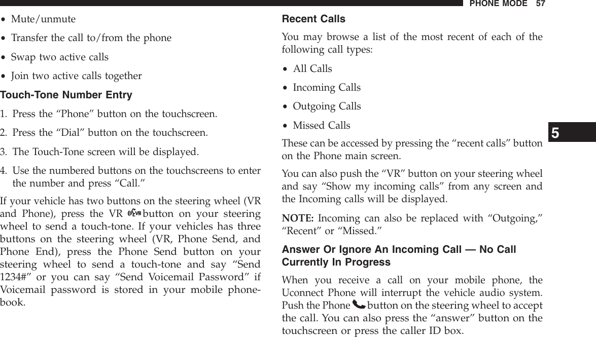 •Mute/unmute•Transfer the call to/from the phone•Swap two active calls•Join two active calls togetherTouch-Tone Number Entry1. Press the “Phone” button on the touchscreen.2. Press the “Dial” button on the touchscreen.3. The Touch-Tone screen will be displayed.4. Use the numbered buttons on the touchscreens to enterthe number and press “Call.”If your vehicle has two buttons on the steering wheel (VRand Phone), press the VRbutton on your steeringwheel to send a touch-tone. If your vehicles has threebuttons on the steering wheel (VR, Phone Send, andPhone End), press the Phone Send button on yoursteering wheel to send a touch-tone and say “Send1234#” or you can say “Send Voicemail Password” ifVoicemail password is stored in your mobile phone-book.Recent CallsYou may browse a list of the most recent of each of thefollowing call types:•All Calls•Incoming Calls•Outgoing Calls•Missed CallsThese can be accessed by pressing the “recent calls” buttonon the Phone main screen.You can also push the “VR” button on your steering wheeland say “Show my incoming calls” from any screen andthe Incoming calls will be displayed.NOTE: Incoming can also be replaced with “Outgoing,”“Recent” or “Missed.”Answer Or Ignore An Incoming Call — No CallCurrently In ProgressWhen you receive a call on your mobile phone, theUconnect Phone will interrupt the vehicle audio system.Push the Phonebutton on the steering wheel to acceptthe call. You can also press the “answer” button on thetouchscreen or press the caller ID box.5PHONE MODE 57