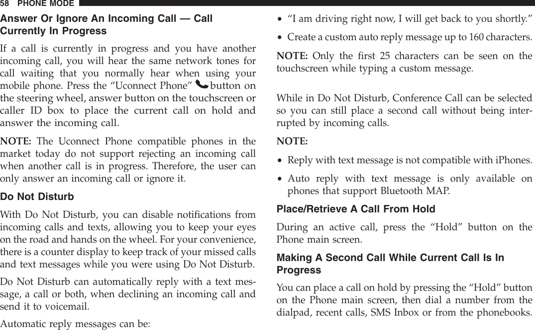 Answer Or Ignore An Incoming Call — CallCurrently In ProgressIf a call is currently in progress and you have anotherincoming call, you will hear the same network tones forcall waiting that you normally hear when using yourmobile phone. Press the “Uconnect Phone”button onthe steering wheel, answer button on the touchscreen orcaller ID box to place the current call on hold andanswer the incoming call.NOTE: The Uconnect Phone compatible phones in themarket today do not support rejecting an incoming callwhen another call is in progress. Therefore, the user canonly answer an incoming call or ignore it.Do Not DisturbWith Do Not Disturb, you can disable notifications fromincoming calls and texts, allowing you to keep your eyeson the road and hands on the wheel. For your convenience,there is a counter display to keep track of your missed callsand text messages while you were using Do Not Disturb.Do Not Disturb can automatically reply with a text mes-sage, a call or both, when declining an incoming call andsend it to voicemail.Automatic reply messages can be:•“I am driving right now, I will get back to you shortly.”•Create a custom auto reply message up to 160 characters.NOTE: Only the first 25 characters can be seen on thetouchscreen while typing a custom message.While in Do Not Disturb, Conference Call can be selectedso you can still place a second call without being inter-rupted by incoming calls.NOTE:•Reply with text message is not compatible with iPhones.•Auto reply with text message is only available onphones that support Bluetooth MAP.Place/Retrieve A Call From HoldDuring an active call, press the “Hold” button on thePhone main screen.Making A Second Call While Current Call Is InProgressYou can place a call on hold by pressing the “Hold” buttonon the Phone main screen, then dial a number from thedialpad, recent calls, SMS Inbox or from the phonebooks.58 PHONE MODE