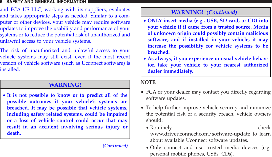 and FCA US LLC, working with its suppliers, evaluatesand takes appropriate steps as needed. Similar to a com-puter or other devices, your vehicle may require softwareupdates to improve the usability and performance of yoursystems or to reduce the potential risk of unauthorized andunlawful access to your vehicle systems.The risk of unauthorized and unlawful access to yourvehicle systems may still exist, even if the most recentversion of vehicle software (such as Uconnect software) isinstalled.WARNING!•It is not possible to know or to predict all of thepossible outcomes if your vehicle’s systems arebreached. It may be possible that vehicle systems,including safety related systems, could be impairedor a loss of vehicle control could occur that mayresult in an accident involving serious injury ordeath.(Continued)WARNING! (Continued)•ONLY insert media (e.g., USB, SD card, or CD) intoyour vehicle if it came from a trusted source. Mediaof unknown origin could possibly contain malicioussoftware, and if installed in your vehicle, it mayincrease the possibility for vehicle systems to bebreached.•As always, if you experience unusual vehicle behav-ior, take your vehicle to your nearest authorizeddealer immediately.NOTE:•FCA or your dealer may contact you directly regardingsoftware updates.•To help further improve vehicle security and minimizethe potential risk of a security breach, vehicle ownersshould:•Routinely checkwww.driveuconnect.com/software-updateto learnabout available Uconnect software updates.•Only connect and use trusted media devices (e.g.personal mobile phones, USBs, CDs).6 SAFETY AND GENERAL INFORMATION