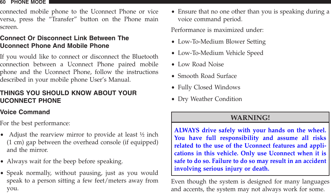 connected mobile phone to the Uconnect Phone or viceversa, press the “Transfer” button on the Phone mainscreen.Connect Or Disconnect Link Between TheUconnect Phone And Mobile PhoneIf you would like to connect or disconnect the Bluetoothconnection between a Uconnect Phone paired mobilephone and the Uconnect Phone, follow the instructionsdescribed in your mobile phone User’s Manual.THINGS YOU SHOULD KNOW ABOUT YOURUCONNECT PHONEVoice CommandFor the best performance:•Adjust the rearview mirror to provide at least ½ inch(1 cm) gap between the overhead console (if equipped)and the mirror.•Always wait for the beep before speaking.•Speak normally, without pausing, just as you wouldspeak to a person sitting a few feet/meters away fromyou.•Ensure that no one other than you is speaking during avoice command period.Performance is maximized under:•Low-To-Medium Blower Setting•Low-To-Medium Vehicle Speed•Low Road Noise•Smooth Road Surface•Fully Closed Windows•Dry Weather ConditionWARNING!ALWAYS drive safely with your hands on the wheel.You have full responsibility and assume all risksrelated to the use of the Uconnect features and appli-cations in this vehicle. Only use Uconnect when it issafe to do so. Failure to do so may result in an accidentinvolving serious injury or death.Even though the system is designed for many languagesand accents, the system may not always work for some.60 PHONE MODE