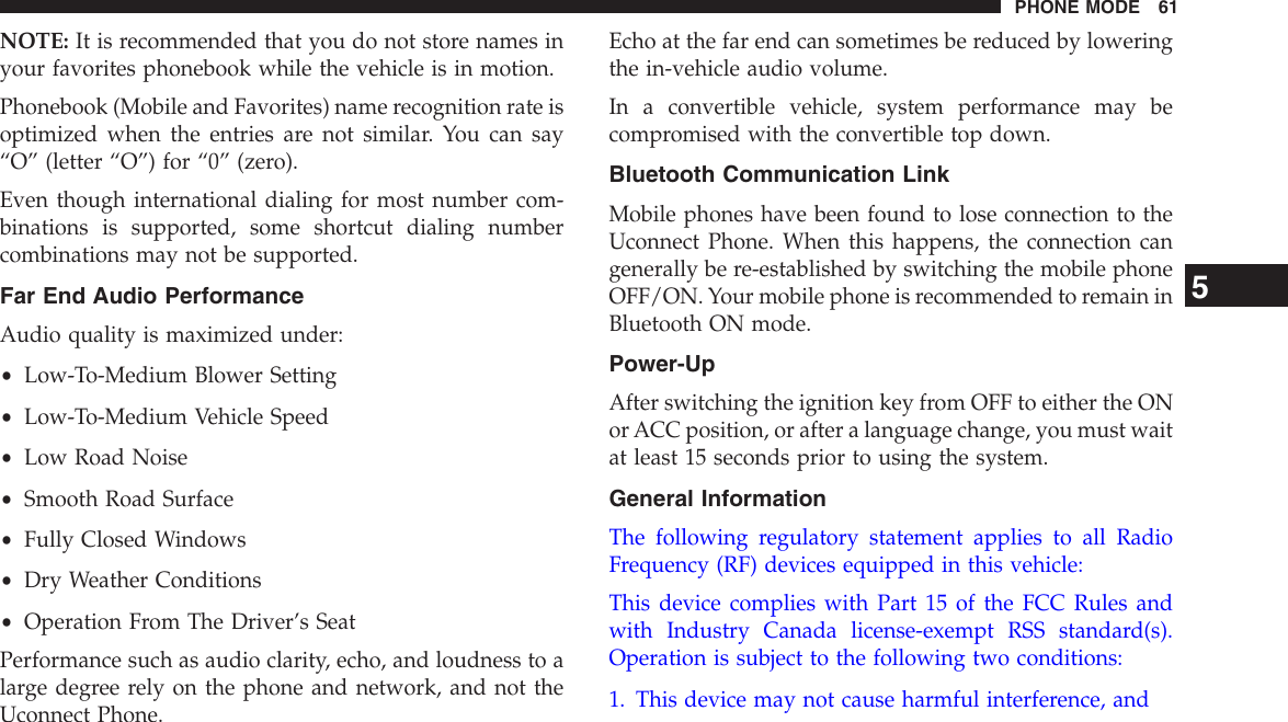 NOTE: It is recommended that you do not store names inyour favorites phonebook while the vehicle is in motion.Phonebook (Mobile and Favorites) name recognition rate isoptimized when the entries are not similar. You can say“O” (letter “O”) for “0” (zero).Even though international dialing for most number com-binations is supported, some shortcut dialing numbercombinations may not be supported.Far End Audio PerformanceAudio quality is maximized under:•Low-To-Medium Blower Setting•Low-To-Medium Vehicle Speed•Low Road Noise•Smooth Road Surface•Fully Closed Windows•Dry Weather Conditions•Operation From The Driver’s SeatPerformance such as audio clarity, echo, and loudness to alarge degree rely on the phone and network, and not theUconnect Phone.Echo at the far end can sometimes be reduced by loweringthe in-vehicle audio volume.In a convertible vehicle, system performance may becompromised with the convertible top down.Bluetooth Communication LinkMobile phones have been found to lose connection to theUconnect Phone. When this happens, the connection cangenerally be re-established by switching the mobile phoneOFF/ON. Your mobile phone is recommended to remain inBluetooth ON mode.Power-UpAfter switching the ignition key from OFF to either the ONor ACC position, or after a language change, you must waitat least 15 seconds prior to using the system.General InformationThe following regulatory statement applies to all RadioFrequency (RF) devices equipped in this vehicle:This device complies with Part 15 of the FCC Rules andwith Industry Canada license-exempt RSS standard(s).Operation is subject to the following two conditions:1. This device may not cause harmful interference, and5PHONE MODE 61