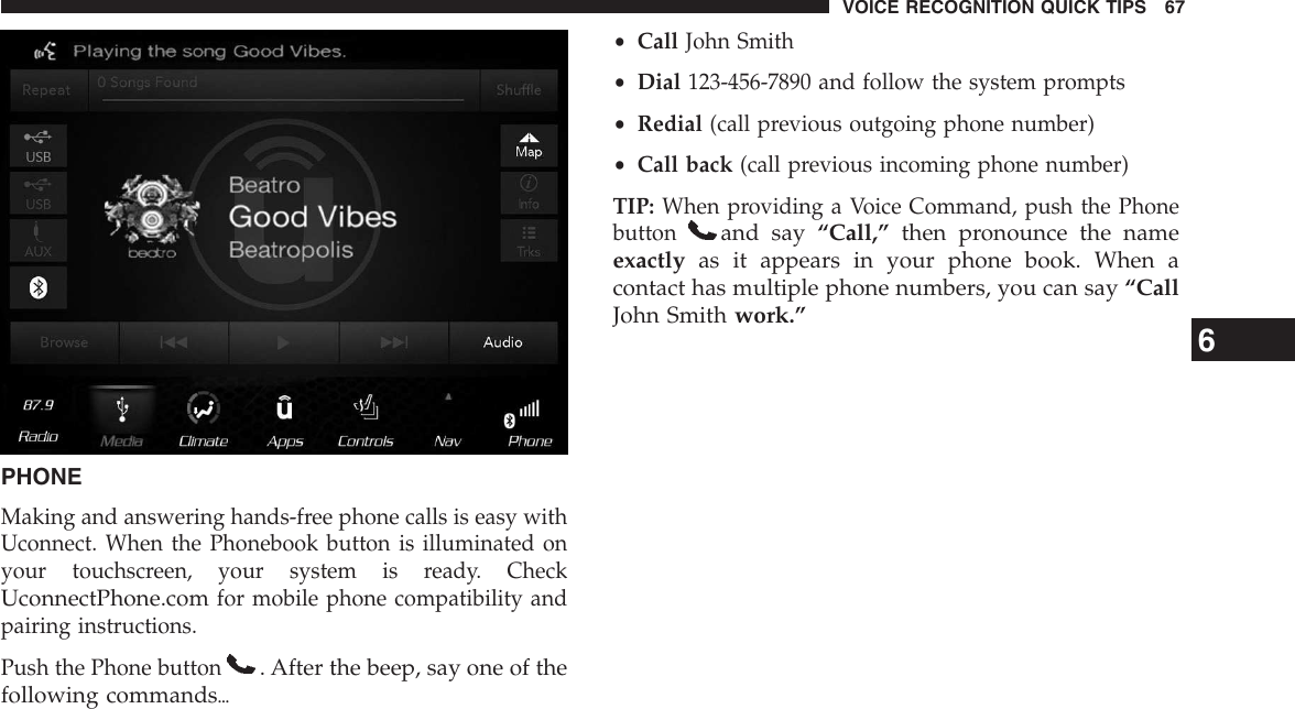 PHONEMaking and answering hands-free phone calls is easy withUconnect. When the Phonebook button is illuminated onyour touchscreen, your system is ready. CheckUconnectPhone.comfor mobile phone compatibility andpairing instructions.Push the Phone button. After the beep, say one of thefollowing commands{•Call John Smith•Dial 123-456-7890 and follow the system prompts•Redial (call previous outgoing phone number)•Call back (call previous incoming phone number)TIP: When providing a Voice Command, push the Phonebuttonand say “Call,” then pronounce the nameexactly as it appears in your phone book. When acontact has multiple phone numbers, you can say “CallJohn Smith work.” 6VOICE RECOGNITION QUICK TIPS 67