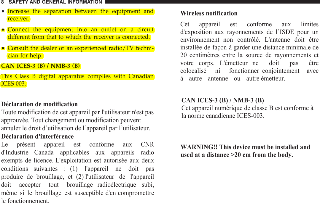 •Increase the separation between the equipment andreceiver.•Connect the equipment into an outlet on a circuitdifferent from that to which the receiver is connected.•Consult the dealer or an experienced radio/TV techni-cian for help.8 SAFETY AND GENERAL INFORMATIONWireless notificationCet  appareil  est  conforme  aux  limites d&apos;exposition  aux  rayonnements  de  l’ISDE  pour  un environnement  non  contrôlé.  L&apos;antenne  doit  être installée de façon à garder une distance minimale de 20  centimètres  entre  la  source  de  rayonnements  et votre  corps.  L&apos;émetteur  ne  doit  pas  être colocalisé  ni  fonctionner  conjointement  avec à autre antenne ou autre émetteur.CAN ICES-3 (B) / NMB-3 (B)Cet appareil numérique de classe B est conforme à la norme canadienne ICES-003.WARNING!! This device must be installed and used at a distance &gt;20 cm from the body.CAN ICES-3 (B) / NMB-3 (B)This Class B digital apparatus complies with Canadian ICES-003.Déclaration de modificationToute modification de cet appareil par l&apos;utilisateur n&apos;est pas approuvée. Tout changement ou modification peuvent annuler le droit d’utilisation de l’appareil par l’utilisateur. Déclaration d&apos;interférenceLe présent appareil est conforme aux CNR d&apos;Industrie Canada applicables aux appareils radio exempts de licence. L&apos;exploitation est autorisée aux deux conditions suivantes : (1) l&apos;appareil ne doit pas produire de brouillage, et (2) l&apos;utilisateur de l&apos;appareil doit accepter tout brouillage radioélectrique subi, même si le brouillage est susceptible d&apos;en compromettre le fonctionnement.