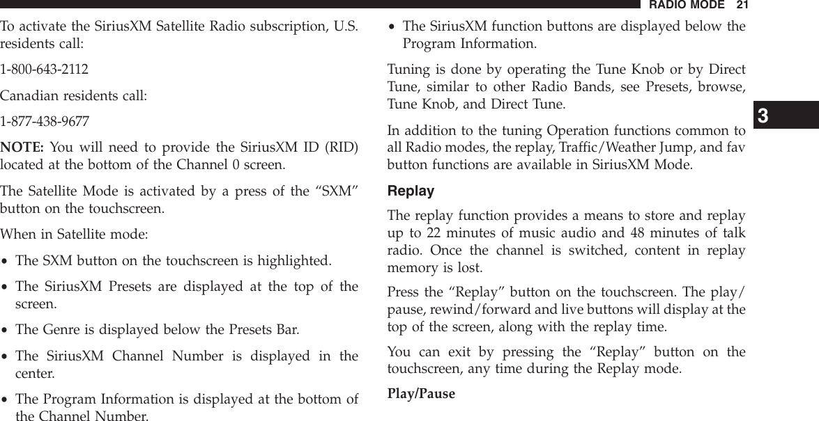 To activate the SiriusXM Satellite Radio subscription, U.S.residents call:1-800-643-2112Canadian residents call:1-877-438-9677NOTE: You will need to provide the SiriusXM ID (RID)located at the bottom of the Channel 0 screen.The Satellite Mode is activated by a press of the “SXM”button on the touchscreen.When in Satellite mode:•The SXM button on the touchscreen is highlighted.•The SiriusXM Presets are displayed at the top of thescreen.•The Genre is displayed below the Presets Bar.•The SiriusXM Channel Number is displayed in thecenter.•The Program Information is displayed at the bottom ofthe Channel Number.•The SiriusXM function buttons are displayed below theProgram Information.Tuning is done by operating the Tune Knob or by DirectTune, similar to other Radio Bands, see Presets, browse,Tune Knob, and Direct Tune.In addition to the tuning Operation functions common toall Radio modes, the replay, Traffic/Weather Jump, and favbutton functions are available in SiriusXM Mode.ReplayThe replay function provides a means to store and replayup to 22 minutes of music audio and 48 minutes of talkradio. Once the channel is switched, content in replaymemory is lost.Press the “Replay” button on the touchscreen. The play/pause, rewind/forward and live buttons will display at thetop of the screen, along with the replay time.You can exit by pressing the “Replay” button on thetouchscreen, any time during the Replay mode.Play/Pause3RADIO MODE 21