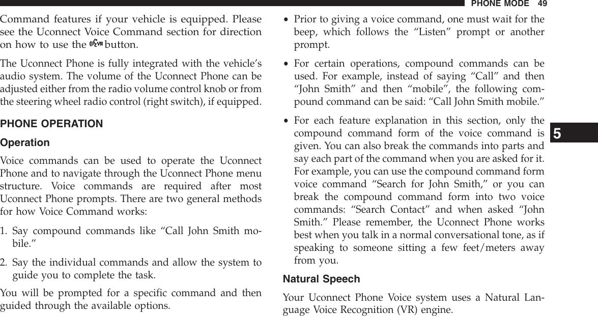 Command features if your vehicle is equipped. Pleasesee the Uconnect Voice Command section for directionon how to use the button.The Uconnect Phone is fully integrated with the vehicle’saudio system. The volume of the Uconnect Phone can beadjusted either from the radio volume control knob or fromthe steering wheel radio control (right switch), if equipped.PHONE OPERATIONOperationVoice commands can be used to operate the UconnectPhone and to navigate through the Uconnect Phone menustructure. Voice commands are required after mostUconnect Phone prompts. There are two general methodsfor how Voice Command works:1. Say compound commands like “Call John Smith mo-bile.”2. Say the individual commands and allow the system toguide you to complete the task.You will be prompted for a specific command and thenguided through the available options.•Prior to giving a voice command, one must wait for thebeep, which follows the “Listen” prompt or anotherprompt.•For certain operations, compound commands can beused. For example, instead of saying “Call” and then“John Smith” and then “mobile”, the following com-pound command can be said: “Call John Smith mobile.”•For each feature explanation in this section, only thecompound command form of the voice command isgiven. You can also break the commands into parts andsay each part of the command when you are asked for it.For example, you can use the compound command formvoice command “Search for John Smith,” or you canbreak the compound command form into two voicecommands: “Search Contact” and when asked “JohnSmith.” Please remember, the Uconnect Phone worksbest when you talk in a normal conversational tone, as ifspeaking to someone sitting a few feet/meters awayfrom you.Natural SpeechYour Uconnect Phone Voice system uses a Natural Lan-guage Voice Recognition (VR) engine.5PHONE MODE 49