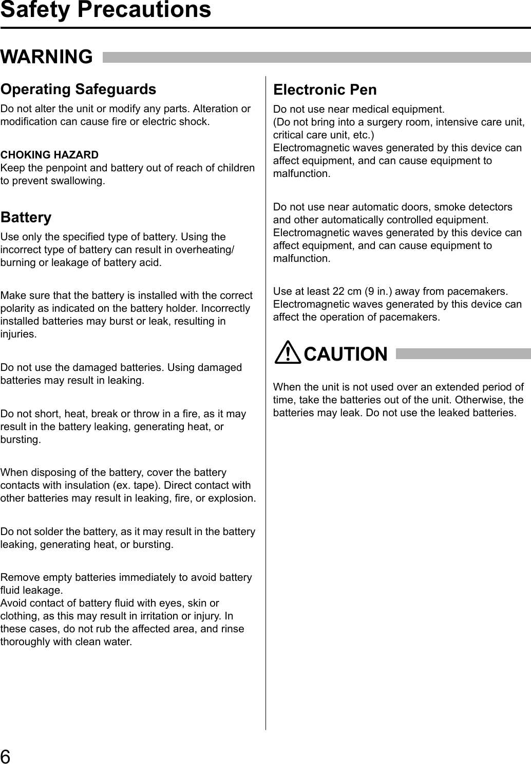 6For Your SafetyWARNINGOperating SafeguardsBatteryElectronic PenDo not alter the unit or modify any parts. Alteration or modification can cause fire or electric shock.CHOKING HAZARDKeep the penpoint and battery out of reach of children to prevent swallowing.Use only the specified type of battery. Using the incorrect type of battery can result in overheating/burning or leakage of battery acid.Make sure that the battery is installed with the correct polarity as indicated on the battery holder. Incorrectly installed batteries may burst or leak, resulting in injuries.Do not use the damaged batteries. Using damaged batteries may result in leaking.Do not short, heat, break or throw in a fire, as it may result in the battery leaking, generating heat, or bursting.When disposing of the battery, cover the battery contacts with insulation (ex. tape). Direct contact with other batteries may result in leaking, fire, or explosion.Do not solder the battery, as it may result in the battery leaking, generating heat, or bursting.Remove empty batteries immediately to avoid battery fluid leakage.Avoid contact of battery fluid with eyes, skin or clothing, as this may result in irritation or injury. In these cases, do not rub the affected area, and rinse thoroughly with clean water.Do not use near medical equipment.(Do not bring into a surgery room, intensive care unit, critical care unit, etc.) Electromagnetic waves generated by this device can affect equipment, and can cause equipment to malfunction.Do not use near automatic doors, smoke detectors and other automatically controlled equipment.Electromagnetic waves generated by this device can affect equipment, and can cause equipment to malfunction.Use at least 22 cm (9 in.) away from pacemakers.Electromagnetic waves generated by this device can affect the operation of pacemakers.When the unit is not used over an extended period of time, take the batteries out of the unit. Otherwise, the batteries may leak. Do not use the leaked batteries.CAUTIONSafety Precautions