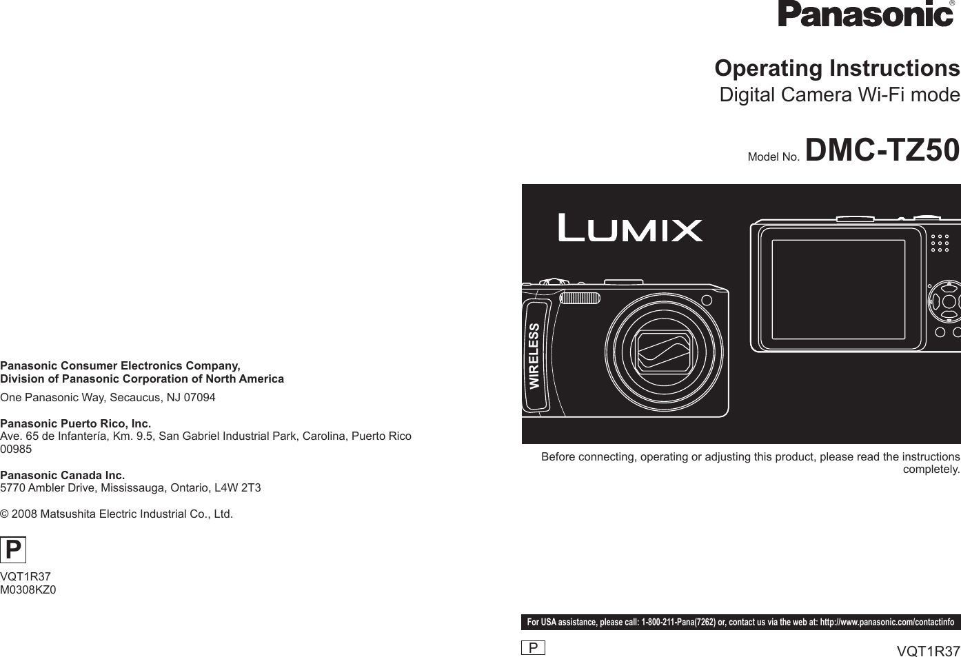 WIRELESSBefore connecting, operating or adjusting this product, please read the instructions completely.PFor USA assistance, please call: 1-800-211-Pana(7262) or, contact us via the web at: http://www.panasonic.com/contactinfoVQT1R37Model No. DMC-TZ50Operating InstructionsDigital Camera Wi-Fi modePanasonic Consumer Electronics Company, Division of Panasonic Corporation of North AmericaOne Panasonic Way, Secaucus, NJ 07094Panasonic Puerto Rico, Inc.Ave. 65 de Infantería, Km. 9.5, San Gabriel Industrial Park, Carolina, Puerto Rico 00985Panasonic Canada Inc.5770 Ambler Drive, Mississauga, Ontario, L4W 2T3© 2008 Matsushita Electric Industrial Co., Ltd.PVQT1R37M0308KZ0